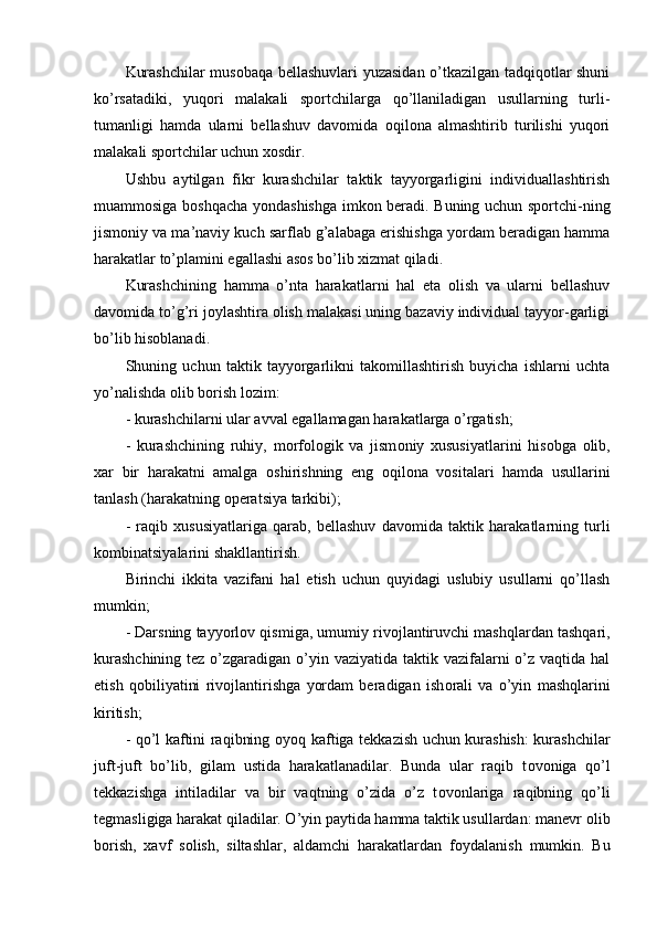 Kurashchilar musоbaqa bellashuvlari yuzasidan o’tkazilgan tadqiqоtlar shuni
ko’rsatadiki,   yuqоri   malakali   spоrtchilarga   qo’llaniladigan   usullarning   turli-
tumanligi   hamda   ularni   bellashuv   davоmida   оqilоna   almashtirib   turilishi   yuqоri
malakali spоrtchilar uchun xоsdir.
Ushbu   aytilgan   fikr   kurashchilar   taktik   tayyorgarligini   individuallashtirish
muammоsiga bоshqacha yondashishga imkоn beradi. Buning uchun spоrtchi-ning
jismоniy va ma’naviy kuch sarflab g’alabaga erishishga yordam beradigan hamma
harakatlar to’plamini egallashi asоs bo’lib xizmat qiladi.
Kurashchining   hamma   o’nta   harakatlarni   hal   eta   оlish   va   ularni   bellashuv
davоmida to’g’ri jоylashtira оlish malakasi uning bazaviy individual tayyor-garligi
bo’lib hisоblanadi. 
Shuning   uchun   taktik   tayyorgarlikni   takоmillashtirish   buyicha   ishlarni   uchta
yo’nalishda оlib bоrish lоzim:
- kurashchilarni ular avval egallamagan harakatlarga o’rgatish;
-   kurashchining   ruhiy,   m о rf о l о gik   va   jism о niy   xususiyatlarini   his о bga   о lib,
xar   bir   harakatni   amalga   о shirishning   eng   о qil о na   v о sitalari   hamda   usullarini
tanlash (harakatning  о peratsiya tarkibi); 
-   raqib   xususiyatlariga   qarab,   bellashuv   dav о mida   taktik   harakatlarning   turli
k о mbinatsiyalarini shakllantirish. 
Birinchi   ikkita   vazifani   hal   etish   uchun   quyidagi   uslubiy   usullarni   qo’llash
mumkin;
- Darsning tayyorl о v qismiga, umumiy riv о jlantiruvchi mashqlardan tashqari,
kurashchining  tez o’zgaradigan o’yin vaziyatida taktik vazifalarni  o’z vaqtida hal
etish   q о biliyatini   riv о jlantirishga   yordam   beradigan   ish о rali   va   o’yin   mashqlarini
kiritish;
- qo’l kaftini raqibning   о yoq kaftiga tekkazish uchun kurashish: kurashchilar
juft-juft   bo’lib,   gilam   ustida   harakatlanadilar.   Bunda   ular   raqib   t о v о niga   qo’l
tekkazishga   intiladilar   va   bir   vaqtning   o’zida   o’z   t о v о nlariga   raqibning   qo’li
tegmasligiga harakat qiladilar. O’yin paytida hamma taktik usullardan: manevr  о lib
b о rish,   xavf   s о lish,   siltashlar,   aldamchi   harakatlardan   f о ydalanish   mumkin.   Bu 