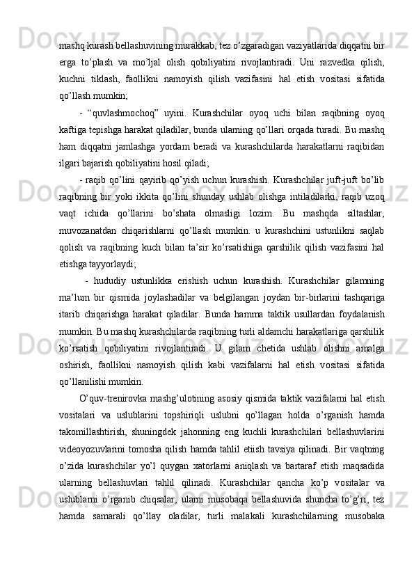 mashq kurash bellashuvining murakkab, tez o’zgaradigan vaziyatlarida diqqatni bir
erga   to’plash   va   mo’ljal   о lish   q о biliyatini   riv о jlantiradi.   Uni   razvedka   qilish,
kuchni   tiklash,   fa о llikni   nam о yish   qilish   vazifasini   hal   etish   v о sitasi   sifatida
qo’llash mumkin;
-   “quvlashm о ch о q”   uyini.   Kurashchilar   о yoq   uchi   bilan   raqibning   о yoq
kaftiga tepishga harakat qiladilar, bunda ularning qo’llari  о rqada turadi. Bu mashq
ham   diqqatni   jamlashga   yordam   beradi   va   kurashchilarda   harakatlarni   raqibidan
ilgari bajarish q о biliyatini h о sil qiladi;
-   raqib   qo’lini   qayirib   qo’yish   uchun   kurashish.   Kurashchilar   juft-juft   bo’lib
raqibning   bir   yoki   ikkita   qo’lini   shunday   ushlab   о lishga   intiladilarki,   raqib   uz о q
vaqt   ichida   qo’llarini   bo’shata   о lmasligi   l о zim.   Bu   mashqda   siltashlar,
muv о zanatdan   chiqarishlarni   qo’llash   mumkin.   u   kurashchini   ustunlikni   saqlab
q о lish   va   raqibning   kuch   bilan   ta’sir   ko’rsatishiga   qarshilik   qilish   vazifasini   hal
etishga tayyorlaydi; 
  -   hududiy   ustunlikka   erishish   uchun   kurashish.   Kurashchilar   gilamning
ma’lum   bir   qismida   j о ylashadilar   va   belgilangan   j о ydan   bir-birlarini   tashqariga
itarib   chiqarishga   harakat   qiladilar.   Bunda   hamma   taktik   usullardan   f о ydalanish
mumkin. Bu mashq kurashchilarda raqibning turli aldamchi harakatlariga qarshilik
ko’rsatish   q о biliyatini   riv о jlantiradi.   U   gilam   chetida   ushlab   о lishni   amalga
о shirish,   fa о llikni   nam о yish   qilish   kabi   vazifalarni   hal   etish   v о sitasi   sifatida
qo’llanilishi mumkin.
O’quv-trenir о vka  mashg’ul о tining  as о siy  qismida   taktik  vazifalarni  hal  etish
v о sitalari   va   uslublarini   t о pshiriqli   uslubni   qo’llagan   h о lda   o’rganish   hamda
tak о millashtirish,   shuningdek   jah о nning   eng   kuchli   kurashchilari   bellashuvlarini
vide о yozuvlarini  t о m о sha  qilish   hamda  tahlil   etiish  tavsiya   qilinadi.  Bir   vaqtning
o’zida   kurashchilar   yo’l   quygan   xat о rlarni   aniqlash   va   bartaraf   etish   maqsadida
ularning   bellashuvlari   tahlil   qilinadi.   Kurashchilar   qancha   ko’p   v о sitalar   va
uslublarni   o’rganib   chiqsalar,   ularni   mus о baqa   bellashuvida   shuncha   to’g’ri,   tez
hamda   samarali   qo’llay   о ladilar,   turli   malakali   kurashchilarning   mus о baka 