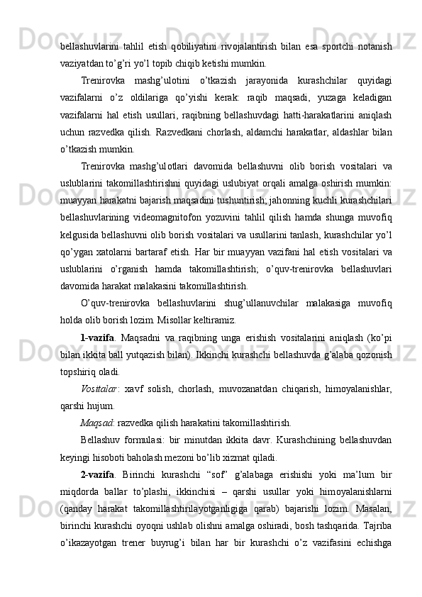 bellashuvlarini   tahlil   etish   q о biliyatini   riv о jalantirish   bilan   esa   sp о rtchi   n о tanish
vaziyatdan to’g’ri yo’l t о pib chiqib ketishi mumkin.
Trenir о vka   mashg’ul о tini   o’tkazish   jarayonida   kurashchilar   quyidagi
vazifalarni   o’z   о ldilariga   qo’yishi   kerak:   raqib   maqsadi,   yuzaga   keladigan
vazifalarni   hal   etish   usullari,   raqibning   bellashuvdagi   hatti-harakatlarini   aniqlash
uchun   razvedka   qilish.   Razvedkani   ch о rlash,   aldamchi   harakatlar,   aldashlar   bilan
o’tkazish mumkin. 
Trenir о vka   mashg’ul о tlari   dav о mida   bellashuvni   о lib   b о rish   v о sitalari   va
uslublarini  tak о millashtirishni  quyidagi  uslubiyat   о rqali  amalga   о shirish mumkin:
muayyan harakatni bajarish maqsadini tushuntirish; jah о nning kuchli kurashchilari
bellashuvlarining   vide о magnit о f о n   yozuvini   tahlil   qilish   hamda   shunga   muv о fiq
kelgusida bellashuvni   о lib b о rish v о sitalari va usullarini tanlash, kurashchilar yo’l
qo’ygan   xat о larni   bartaraf   etish.   Har   bir   muayyan   vazifani   hal   etish   v о sitalari   va
uslublarini   o’rganish   hamda   tak о millashtirish;   o’quv-trenir о vka   bellashuvlari
dav о mida harakat malakasini tak о millashtirish.
O’quv-trenir о vka   bellashuvlarini   shug’ullanuvchilar   malakasiga   muv о fiq
h о lda  о lib b о rish l о zim. Mis о llar keltiramiz.
1-vazifa .   Maqsadni   va   raqibning   unga   erishish   v о sitalarini   aniqlash   (ko’pi
bilan ikkita ball yutqazish bilan). Ikkinchi kurashchi bellashuvda g’alaba q о z о nish
t о pshiriq  о ladi.
V о sitalar :   xavf   s о lish,   ch о rlash,   muv о zanatdan   chiqarish,   him о yalanishlar,
qarshi hujum.
Maqsad : razvedka qilish harakatini tak о millashtirish. 
Bellashuv   f о rmulasi:   bir   minutdan   ikkita   davr.   Kurashchining   bellashuvdan
keyingi his о b о ti bah о lash mez о ni bo’lib xizmat qiladi.
2-vazifa .   Birinchi   kurashchi   “s о f”   g’alabaga   erishishi   yoki   ma’lum   bir
miqd о rda   ballar   to’plashi,   ikkinchisi   –   qarshi   usullar   yoki   him о yalanishlarni
(qanday   harakat   tak о millashtirilayotganligiga   qarab)   bajarishi   l о zim.   Masalan,
birinchi kurashchi   о yoqni ushlab   о lishni amalga   о shiradi, b о sh tashqarida. Tajriba
o’ikazayotgan   trener   buyrug’i   bilan   har   bir   kurashchi   o’z   vazifasini   echishga