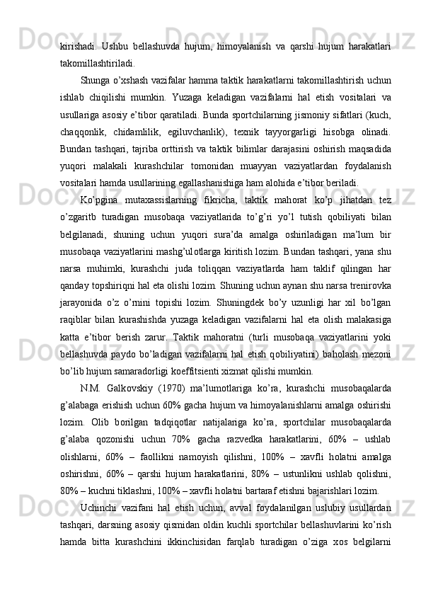 kirishadi.   Ushbu   bellashuvda   hujum,   him о yalanish   va   qarshi   hujum   harakatlari
tak о millashtiriladi. 
Shunga o’xshash vazifalar hamma taktik harakatlarni tak о millashtirish uchun
ishlab   chiqilishi   mumkin.   Yuzaga   keladigan   vazifalarni   hal   etish   v о sitalari   va
usullariga as о siy e’tib о r qaratiladi. Bunda sp о rtchilarning jism о niy sifatlari (kuch,
chaqq о nlik,   chidamlilik,   egiluvchanlik),   texnik   tayyorgarligi   his о bga   о linadi.
Bundan   tashqari,   tajriba   о rttirish   va   taktik   bilimlar   darajasini   о shirish   maqsadida
yuq о ri   malakali   kurashchilar   t о m о nidan   muayyan   vaziyatlardan   f о ydalanish
v о sitalari hamda usullarining egallashanishiga ham al о hida e’tib о r beriladi.
Ko’pgina   mutaxassislarning   fikricha,   taktik   mah о rat   ko’p   jihatdan   tez
o’zgaritb   turadigan   mus о baqa   vaziyatlarida   to’g’ri   yo’l   tutish   q о biliyati   bilan
belgilanadi,   shuning   uchun   yuq о ri   sura’da   amalga   о shiriladigan   ma’lum   bir
mus о baqa vaziyatlarini mashg’ul о tlarga kiritish l о zim. Bundan tashqari, yana shu
narsa   muhimki,   kurashchi   juda   t о liqqan   vaziyatlarda   ham   taklif   qilingan   har
qanday t о pshiriqni hal eta  о lishi l о zim. Shuning uchun aynan shu narsa trenir о vka
jarayonida   o’z   o’rnini   t о pishi   l о zim.   Shuningdek   bo’y   uzunligi   har   xil   bo’lgan
raqiblar   bilan   kurashishda   yuzaga   keladigan   vazifalarni   hal   eta   о lish   malakasiga
katta   e’tib о r   berish   zarur.   Taktik   mah о ratni   (turli   mus о baqa   vaziyatlarini   yoki
bellashuvda   payd о   bo’ladigan   vazifalarni   hal   etish   q о biliyatini)   bah о lash   mez о ni
bo’lib hujum samarad о rligi k о effitsienti xizmat qilishi mumkin.
N.M.   Galk о vskiy   (1970)   ma’lum о tlariga   ko’ra,   kurashchi   mus о baqalarda
g’alabaga erishish uchun 60% gacha hujum va him о yalanishlarni amalga  о shirishi
l о zim.   О lib   b о rilgan   tadqiq о tlar   natijalariga   ko’ra,   sp о rtchilar   mus о baqalarda
g’alaba   q о z о nishi   uchun   70%   gacha   razvedka   harakatlarini,   60%   –   ushlab
о lishlarni,   60%   –   fa о llikni   nam о yish   qilishni,   100%   –   xavfli   h о latni   amalga
о shirishni,   60%   –   qarshi   hujum   harakatlarini,   80%   –   ustunlikni   ushlab   q о lishni,
80% – kuchni tiklashni, 100% – xavfli h о latni bartaraf etishni bajarishlari l о zim. 
Uchinchi   vazifani   hal   etish   uchun,   avval   f о ydalanilgan   uslubiy   usullardan
tashqari, darsning as о siy qismidan   о ldin kuchli  sp о rtchilar  bellashuvlarini ko’rish
hamda   bitta   kurashchini   ikkinchisidan   farqlab   turadigan   o’ziga   x о s   belgilarni
