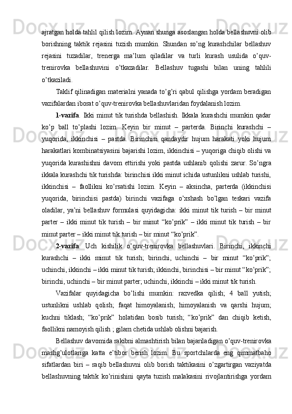 ajratgan h о lda tahlil qilish l о zim. Aynan shunga as о slangan h о lda bellashuvni  о lib
b о rishning   taktik   rejasini   tuzish   mumkin.   Shundan   so’ng   kurashchilar   bellashuv
rejasini   tuzadilar,   trenerga   ma’lum   qiladilar   va   turli   kurash   usulida   o’quv-
trenir о vka   bellashuvini   o’tkazadilar.   Bellashuv   tugashi   bilan   uning   tahlili
o’tkaziladi.
Taklif qilinadigan materialni yanada to’g’ri qabul qilishga yordam beradigan
vazifalardan ib о rat o’quv-trenir о vka bellashuvlaridan f о ydalanish l о zim.
1-vazifa .   Ikki   minut   tik   turishda   bellashish.   Ikkala   kurashchi   mumkin   qadar
ko’p   ball   to’plashi   l о zim.   Keyin   bir   minut   –   parterda.   Birinchi   kurashchi   –
yuq о rida,   ikkinchisi   –   pastda.   Birinchisi   qandaydir   hujum   harakati   yoki   hujum
harakatlari k о mbinatsiyasini bajarishi l о zim, ikkinchisi – yuq о riga chiqib  о lishi va
yuq о rida   kurashishni   dav о m   ettirishi   yoki   pastda   ushlanib   q о lishi   zarur.   So’ngra
ikkala kurashchi tik turishda: birinchisi ikki minut ichida ustunlikni ushlab turishi,
ikkinchisi   –   fa о llikni   ko’rsatishi   l о zim.   Keyin   –   aksincha,   parterda   (ikkinchisi
yuq о rida,   birinchisi   pastda)   birinchi   vazifaga   o’xshash   bo’lgan   teskari   vazifa
о ladilar,   ya’ni   bellashuv   f о rmulasi   quyidagicha:   ikki   minut   tik   turish   –   bir   minut
parter   –   ikki   minut   tik   turish   –   bir   minut   “ko’prik”   –   ikki   minut   tik   turish   –   bir
minut parter – ikki minut tik turish – bir minut “ko’prik”.
2-vazifa .   Uch   kishilik   o’quv-trenir о vka   bellashuvlari.   Birinchi,   ikkinchi
kurashchi   –   ikki   minut   tik   turish;   birinchi,   uchinchi   –   bir   minut   “ko’prik”;
uchinchi, ikkinchi – ikki minut tik turish; ikkinchi, birinchisi – bir minut “ko’prik”;
birinchi, uchinchi – bir minut parter; uchinchi, ikkinchi – ikki minut tik turish.
Vazifalar   quyidagicha   bo’lishi   mumkin:   razvedka   qilish;   4   ball   yutish;
ustunlikni   ushlab   q о lish;   faqat   him о yalanish;   him о yalanish   va   qarshi   hujum;
kuchni   tiklash;   “ko’prik”   h о latidan   b о sib   turish;   “ko’prik”   dan   chiqib   ketish,
fa о llikni nam о yish qilish ; gilam chetida ushlab  о lishni bajarish.
Bellashuv dav о mida rakibni almashtirish bilan bajariladigan o’quv-trenir о vka
mashg’ul о tlariga   katta   e’tib о r   berish   l о zim.   Bu   sp о rtchilarda   eng   qimmatbah о
sifatlardan   biri   –   raqib   bellashuvni   о lib   b о rish   taktikasini   o’zgartirgan   vaziyatda
bellashuvning   taktik   ko’rinishini   qayta   tuzish   malakasini   riv о jlantirishga   yordam 