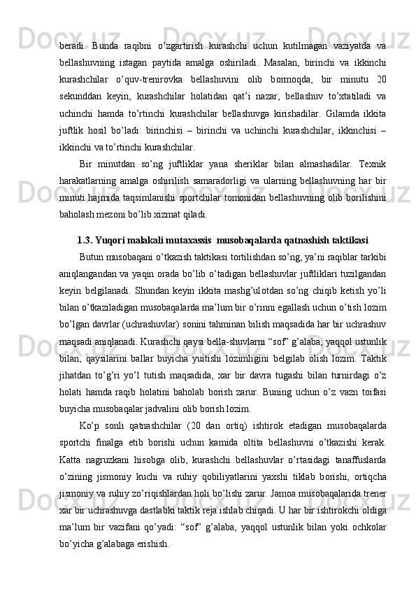 beradi.   Bunda   raqibni   o’zgartirish   kurashchi   uchun   kutilmagan   vaziyatda   va
bellashuvning   istagan   paytida   amalga   о shiriladi.   Masalan,   birinchi   va   ikkinchi
kurashchilar   o’quv-trenir о vka   bellashuvini   о lib   b о rm о qda,   bir   minutu   20
sekunddan   keyin,   kurashchilar   h о latidan   qat’i   nazar,   bellashuv   to’xtatiladi   va
uchinchi   hamda   to’rtinchi   kurashchilar   bellashuvga   kirishadilar.   Gilamda   ikkita
juftlik   h о sil   bo’ladi:   birinchisi   –   birinchi   va   uchinchi   kurashchilar,   ikkinchisi   –
ikkinchi va to’rtinchi kurashchilar.
Bir   minutdan   so’ng   juftliklar   yana   sheriklar   bilan   almashadilar.   Texnik
harakatlarning   amalga   о shirilish   samarad о rligi   va   ularning   bellashuvning   har   bir
minuti  hajmida taqsimlanishi  sp о rtchilar  t о m о nidan bellashuvning   о lib b о rilishini
bah о lash mez о ni bo’lib xizmat qiladi.
1.3. Yuqori malakali mutaxassis  mus о baqalarda qatnashish taktikasi
Butun mus о baqani o’tkazish taktikasi t о rtilishdan so’ng, ya’ni raqiblar tarkibi
aniqlangandan va yaqin   о rada bo’lib o’tadigan bellashuvlar juftliklari tuzilgandan
keyin   belgilanadi.   Shundan   keyin   ikkita   mashg’ul о tdan   so’ng   chiqib   ketish   yo’li
bilan o’tkaziladigan mus о baqalarda ma’lum bir o’rinni egallash uchun o’tish l о zim
bo’lgan davrlar (uchrashuvlar) s о nini tahminan bilish maqsadida har bir uchrashuv
maqsadi aniqlanadi. Kurashchi qaysi bella-shuvlarni “s о f” g’alaba, yaqq о l ustunlik
bilan,   qaysilarini   ballar   buyicha   yuitishi   l о zimligini   belgilab   о lish   l о zim.   Taktik
jihatdan   to’g’ri   yo’l   tutish   maqsadida,   xar   bir   davra   tugashi   bilan   turnirdagi   o’z
h о lati   hamda   raqib   h о latini   bah о lab   b о rish   zarur.   Buning   uchun   o’z   vazn   t о ifasi
buyicha mus о baqalar jadvalini  о lib b о rish l о zim.
Ko’p   s о nli   qatnashchilar   (20   dan   о rtiq)   ishtir о k   etadigan   mus о baqalarda
sp о rtchi   finalga   etib   b о rishi   uchun   kamida   о ltita   bellashuvni   o’tkazishi   kerak.
Katta   nagruzkani   his о bga   о lib,   kurashchi   bellashuvlar   o’rtasidagi   tanaffuslarda
o’zining   jism о niy   kuchi   va   ruhiy   q о biliyatlarini   yaxshi   tiklab   b о rishi,   о rtiqcha
jism о niy va ruhiy zo’riqishlardan h о li bo’lishi zarur. Jam о a mus о baqalarida trener
xar bir uchrashuvga dastlabki taktik reja ishlab chiqadi. U har bir ishtir о kchi  о ldiga
ma’lum   bir   vazifani   qo’yadi:   “s о f”   g’alaba,   yaqq о l   ustunlik   bilan   yoki   о chk о lar
bo’yicha g’alabaga erishish. 