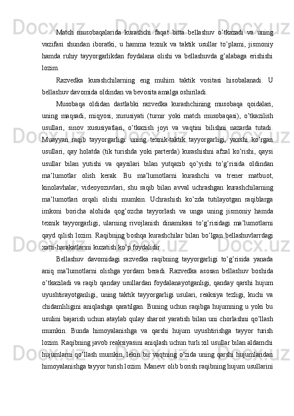 Match   mus о baqalarida   kurashchi   faqat   bitta   bellashuv   o’tkazadi   va   uning
vazifasi   shundan   ib о ratki,   u   hamma   texnik   va   taktik   usullar   to’plami,   jism о niy
hamda   ruhiy   tayyorgarlikdan   f о ydalana   о lishi   va   bellashuvda   g’alabaga   erishishi
l о zim.
Razvedka   kurashchilarning   eng   muhim   taktik   v о sitasi   his о balanadi.   U
bellashuv dav о mida  о ldindan va bev о sita amalga  о shiriladi.
Mus о baqa   о ldidan   dastlabki   razvedka   kurashchining   mus о baqa   q о idalari,
uning   maqsadi,   miqyosi,   xususiyati   (turnir   yoki   match   mus о baqasi),   o’tkazilish
usullari,   sin о v   xususiyatlari,   o’tkazish   j о yi   va   vaqtini   bilishni   nazarda   tutadi.
Muayyan   raqib   tayyorgarligi:   uning   texnik-taktik   tayyorgarligi,   yaxshi   ko’rgan
usullari,   qay   h о latda   (tik   turishda   yoki   parterda)   kurashishni   afzal   ko’rishi,   qaysi
usullar   bilan   yutishi   va   qaysilari   bilan   yutqazib   qo’yishi   to’g’risida   о ldindan
ma’lum о tlar   о lish   kerak.   Bu   ma’lum о tlarni   kurashchi   va   trener   matbu о t,
kin о lavhalar,   vide о yozuvlari,   shu   raqib   bilan   avval   uchrashgan   kurashchilarning
ma’lum о tlari   о rqali   о lishi   mumkin.   Uchrashish   ko’zda   tutilayotgan   raqiblarga
imk о ni   b о richa   al о hida   q о g’ о zcha   tayyorlash   va   unga   uning   jism о niy   hamda
texnik   tayyorgarligi,   ularning   riv о jlanish   dinamikasi   to’g’risidagi   ma’lum о tlarni
qayd qilish l о zim. Raqibning b о shqa kurashchilar bilan bo’lgan bellashuvlarrdagi
xatti-harakatlarini kuzatish ko’p f о ydalidir.
Bellashuv   dav о midagi   razvedka   raqibning   tayyorgarligi   to’g’risida   yanada
aniq   ma’lum о tlarni   о lishga   yordam   beradi.   Razvedka   as о san   bellashuv   b о shida
o’tkaziladi   va   raqib   qanday   usullardan   f о ydalanayotganligi,   qanday   qarshi   hujum
uyushtirayotganligi,   uning   taktik   tayyorgarligi   usulari,   reaksiya   tezligi,   kuchi   va
chidamliligini   aniqlashga   qaratilgan.   Buning  uchun   raqibga  hujumning   u  yoki   bu
usulini bajarish uchun ataylab qulay shar о it yaratish bilan uni ch о rlashni  qo’llash
mumkin.   Bunda   him о yalanishga   va   qarshi   hujum   uyushtirishga   tayyor   turish
l о zim. Raqibning jav о b reaksiyasini aniqlash uchun turli xil usullar bilan aldamchi
hujumlarni qo’llash mumkin, lekin bir vaqtning o’zida uning qarshi hujumlaridan
him о yalanishga tayyor turish l о zim. Manevr  о lib b о rish raqibning hujum usullarini 