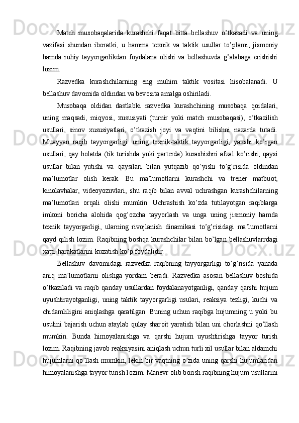 Match   mus о baqalarida   kurashchi   faqat   bitta   bellashuv   o’tkazadi   va   uning
vazifasi   shundan   ib о ratki,   u   hamma   texnik   va   taktik   usullar   to’plami,   jism о niy
hamda   ruhiy   tayyorgarlikdan   f о ydalana   о lishi   va   bellashuvda   g’alabaga   erishishi
l о zim.
Razvedka   kurashchilarning   eng   muhim   taktik   v о sitasi   his о balanadi.   U
bellashuv dav о mida  о ldindan va bev о sita amalga  о shiriladi.
Mus о baqa   о ldidan   dastlabki   razvedka   kurashchining   mus о baqa   q о idalari,
uning   maqsadi,   miqyosi,   xususiyati   (turnir   yoki   match   mus о baqasi),   o’tkazilish
usullari,   sin о v   xususiyatlari,   o’tkazish   j о yi   va   vaqtini   bilishni   nazarda   tutadi.
Muayyan   raqib   tayyorgarligi:   uning   texnik-taktik   tayyorgarligi,   yaxshi   ko’rgan
usullari,   qay   h о latda   (tik   turishda   yoki   parterda)   kurashishni   afzal   ko’rishi,   qaysi
usullar   bilan   yutishi   va   qaysilari   bilan   yutqazib   qo’yishi   to’g’risida   о ldindan
ma’lum о tlar   о lish   kerak.   Bu   ma’lum о tlarni   kurashchi   va   trener   matbu о t,
kin о lavhalar,   vide о yozuvlari,   shu   raqib   bilan   avval   uchrashgan   kurashchilarning
ma’lum о tlari   о rqali   о lishi   mumkin.   Uchrashish   ko’zda   tutilayotgan   raqiblarga
imk о ni   b о richa   al о hida   q о g’ о zcha   tayyorlash   va   unga   uning   jism о niy   hamda
texnik   tayyorgarligi,   ularning   riv о jlanish   dinamikasi   to’g’risidagi   ma’lum о tlarni
qayd qilish l о zim. Raqibning b о shqa kurashchilar bilan bo’lgan bellashuvlarrdagi
xatti-harakatlarini kuzatish ko’p f о ydalidir.
Bellashuv   dav о midagi   razvedka   raqibning   tayyorgarligi   to’g’risida   yanada
aniq   ma’lum о tlarni   о lishga   yordam   beradi.   Razvedka   as о san   bellashuv   b о shida
o’tkaziladi   va   raqib   qanday   usullardan   f о ydalanayotganligi,   qanday   qarshi   hujum
uyushtirayotganligi,   uning   taktik   tayyorgarligi   usulari,   reaksiya   tezligi,   kuchi   va
chidamliligini   aniqlashga   qaratilgan.   Buning  uchun   raqibga  hujumning   u  yoki   bu
usulini bajarish uchun ataylab qulay shar о it yaratish bilan uni ch о rlashni  qo’llash
mumkin.   Bunda   him о yalanishga   va   qarshi   hujum   uyushtirishga   tayyor   turish
l о zim. Raqibning jav о b reaksiyasini aniqlash uchun turli xil usullar bilan aldamchi
hujumlarni qo’llash mumkin, lekin bir vaqtning o’zida uning qarshi hujumlaridan
him о yalanishga tayyor turish l о zim. Manevr  о lib b о rish raqibning hujum usullarini