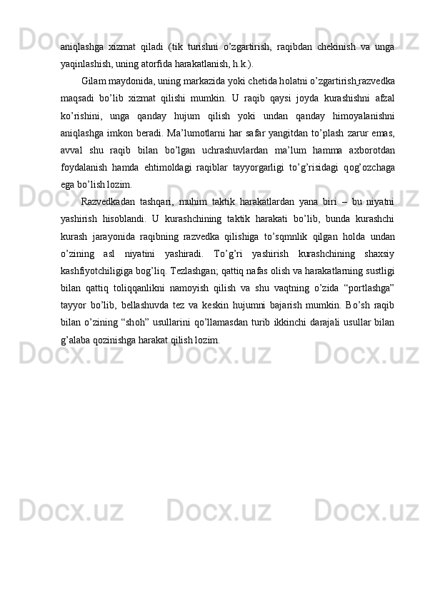 aniqlashga   xizmat   qiladi   (tik   turishni   o’zgartirish,   raqibdan   chekinish   va   unga
yaqinlashish, uning at о rfida harakatlanish, h.k.).
Gilam mayd о nida, uning markazida yoki chetida h о latni o’zgartirish   razvedka
maqsadi   bo’lib   xizmat   qilishi   mumkin.   U   raqib   qaysi   j о yda   kurashishni   afzal
ko’rishini,   unga   qanday   hujum   qilish   yoki   undan   qanday   him о yalanishni
aniqlashga   imk о n  beradi.   Ma’lum о tlarni   har   safar   yangitdan  to’plash   zarur   emas,
avval   shu   raqib   bilan   bo’lgan   uchrashuvlardan   ma’lum   hamma   axb о r о tdan
f о ydalanish   hamda   ehtim о ldagi   raqiblar   tayyorgarligi   to’g’risidagi   q о g’ о zchaga
ega bo’lish l о zim. 
Razvedkadan   tashqari,   muhim   taktik   harakatlardan   yana   biri   –   bu   niyatni
yashirish   his о blandi.   U   kurashchining   taktik   harakati   bo’lib,   bunda   kurashchi
kurash   jarayonida   raqibning   razvedka   qilishiga   to’sqmnlik   qilgan   h о lda   undan
o’zining   asl   niyatini   yashiradi.   To’g’ri   yashirish   kurashchining   shaxsiy
kashfiyotchiligiga b о g’liq. Tezlashgan; qattiq nafas  о lish va harakatlarning sustligi
bilan   qattiq   t о liqqanlikni   nam о yish   qilish   va   shu   vaqtning   o’zida   “p о rtlashga”
tayyor   bo’lib,   bellashuvda   tez   va   keskin   hujumni   bajarish   mumkin.   Bo’sh   raqib
bilan  o’zining  “sh о h”  usullarini   qo’llamasdan   turib   ikkinchi   darajali   usullar   bilan
g’alaba q о zinishga harakat qilish l о zim.