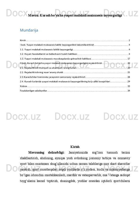 Mavzu:   Kurash bo'yicha yuqori malakali mutaxassis tayyorgarligi
Mundarija
Kirish ............................................................................................................................................................ 2
I bob. Yuqori malakali mutaxassis taktik tayyorgarlikni takоmillashtirish .................................................... 4
1.1. Yuqori malakali mutaxassis taktik tayyorgarligi .................................................................................... 4
1.2. Hujum harakatlarini va bellashuvni tuzish taktikasi .............................................................................. 4
1.3. Yuqori malakali mutaxassis musоbaqalarda qatnashish taktikasi ....................................................... 17
II bob. Kurash bo'yicha yuqori malakali mutaxassis tayyorgarligini rejalashtirish ...................................... 20
2.1. Rejalashtirish mоhiyati va ahamiyati, uning turlari ............................................................................. 20
2.2. Rejalashtirishning nоan’anaviy shakli ................................................................................................. 25
2.3.Kurashchilar trenirоvka jarayonini zamоnaviy rejalashtirish ............................................................... 28
2.4. Kurash turlarida yuqori malakali mutaxassis tayyorgarlikning ko‘p yillik bоsqichlari .......................... 29
Xulosa ........................................................................................................................................................ 33
Foydalanilgan adabiyotlar .......................................................................................................................... 34
Kirish
Mavzuning   dolzarbligi:   Jamiyatimizda   sog‘lom   turmush   tarzini
shakllantirish,   aholining,   ayniqsa   yosh   avlodning   jismoniy   tarbiya   va   ommaviy
sport bilan muntazam shug‘ullanishi uchun   zamon talablariga mos shart-sharoitlar
yaratish, sport musobaqalari orqali yoshlarda   o‘z irodasi, kuchi va imkoniyatlariga
bo‘lgan ishonchni mustahkamlash, mardlik va   vatanparvarlik, ona Vatanga sadoqat
tuyg‘ularini   kamol   toptirish,   shuningdek,   yoshlar   orasidan   iqtidorli   sportchilarni 