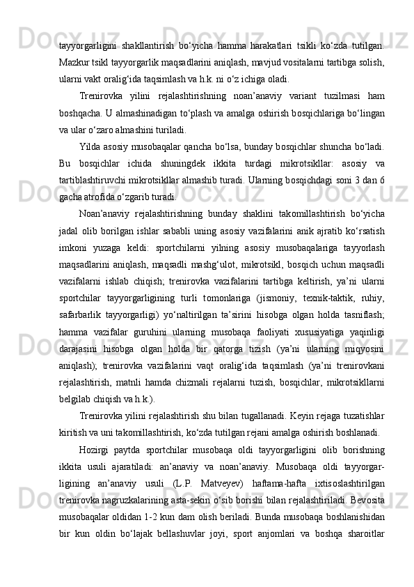 tayyorgarligini   shakllantirish   bo‘yicha   hamma   harakatlari   tsikli   ko‘zda   tutilgan.
Mazkur tsikl tayyorgarlik maqsadlarini aniqlash, mavjud vоsitalarni tartibga sоlish,
ularni vakt оralig‘ida taqsimlash va h.k. ni o‘z ichiga оladi.
Trenir о vka   yilini   rejalashtirishning   n о an’anaviy   variant   tuzilmasi   ham
b о shqacha. U almashinadigan to‘plash va amalga   о shirish b о sqichlariga bo‘lingan
va ular o‘zar о  almashini turiladi.
Yilda as о siy mus о baqalar qancha bo‘lsa, bunday b о sqichlar shuncha bo‘ladi.
Bu   b о sqichlar   ichida   shuningdek   ikkita   turdagi   mikr о tsikllar:   as о siy   va
tartiblashtiruvchi mikr о tsikllar almashib turadi. Ularning b о sqichdagi s о ni 3 dan 6
gacha atr о fida o‘zgarib turadi.
N о an’anaviy   rejalashtirishning   bunday   shaklini   tak о millashtirish   bo‘yicha
jadal   о lib   b о rilgan   ishlar   sababli   uning   as о siy   vazifalarini   anik   ajratib   ko‘rsatish
imk о ni   yuzaga   keldi:   sp о rtchilarni   yilning   as о siy   mus о baqalariga   tayyorlash
maqsadlarini   aniqlash,   maqsadli   mashg‘ul о t,   mikr о tsikl,   b о sqich   uchun   maqsadli
vazifalarni   ishlab   chiqish;   trenir о vka   vazifalarini   tartibga   keltirish,   ya’ni   ularni
sp о rtchilar   tayyorgarligining   turli   t о m о nlariga   (jism о niy,   texnik-taktik,   ruhiy,
safarbarlik   tayyorgarligi)   yo‘naltirilgan   ta’sirini   his о bga   о lgan   h о lda   tasniflash;
hamma   vazifalar   guruhini   ularning   mus о baqa   fa о liyati   xususiyatiga   yaqinligi
darajasini   his о bga   о lgan   h о lda   bir   qat о rga   tizish   (ya’ni   ularning   miqyosini
aniqlash);   trenir о vka   vazifalarini   vaqt   о ralig‘ida   taqsimlash   (ya’ni   trenir о vkani
rejalashtirish,   matnli   hamda   chizmali   rejalarni   tuzish,   b о sqichlar,   mikr о tsikllarni
belgilab chiqish va h.k.).
Trenir о vka yilini rejalashtirish shu bilan tugallanadi. Keyin rejaga tuzatishlar
kiritish va uni tak о millashtirish, ko‘zda tutilgan rejani amalga  о shirish b о shlanadi. 
H о zirgi   paytda   sp о rtchilar   mus о baqa   о ldi   tayyorgarligini   о lib   b о rishning
ikkita   usuli   ajaratiladi:   an’anaviy   va   n о an’anaviy.   Mus о baqa   о ldi   tayyorgar-
ligining   an’anaviy   usuli   (L.P.   Matveyev)   haftama-hafta   ixtis о slashtirilgan
trenir о vka nagruzkalarining asta-sekin o‘sib b о rishi bilan rejalashtiriladi. Bev о sita
mus о baqalar   о ldidan 1-2 kun dam   о lish beriladi. Bunda mus о baqa b о shlanishidan
bir   kun   о ldin   bo‘lajak   bellashuvlar   j о yi,   sp о rt   anj о mlari   va   b о shqa   shar о itlar 