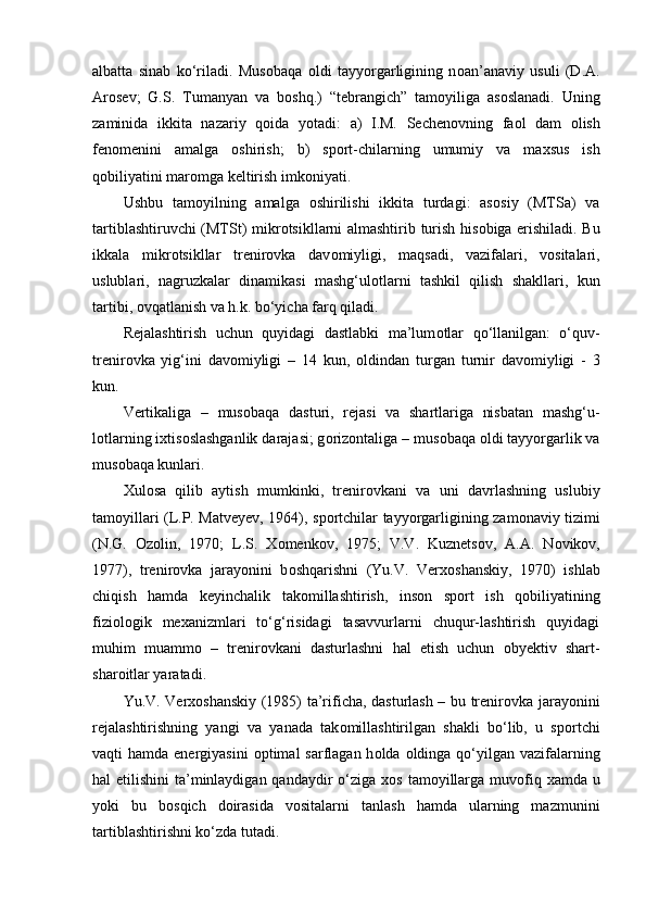 albatta   sinab   ko‘riladi.   Mus о baqa   о ldi   tayyorgarligining   n о an’anaviy   usuli   (D.A.
Ar о sev;   G.S.   Tumanyan   va   b о shq.)   “tebrangich”   tam о yiliga   as о slanadi.   Uning
zaminida   ikkita   nazariy   q о ida   yotadi:   a)   I.M.   Sechen о vning   fa о l   dam   о lish
fen о menini   amalga   о shirish;   b)   sp о rt-chilarning   umumiy   va   maxsus   ish
q о biliyatini mar о mga keltirish imk о niyati.
Ushbu   tam о yilning   amalga   о shirilishi   ikkita   turdagi:   as о siy   (MTSa)   va
tartiblashtiruvchi (MTSt) mikr о tsikllarni almashtirib turish his о biga erishiladi. Bu
ikkala   mikr о tsikllar   trenir о vka   dav о miyligi,   maqsadi,   vazifalari,   v о sitalari,
uslublari,   nagruzkalar   dinamikasi   mashg‘ul о tlarni   tashkil   qilish   shakllari,   kun
tartibi,  о vqatlanish va h.k. bo‘yicha farq qiladi.
Rejalashtirish   uchun   quyidagi   dastlabki   ma’lum о tlar   qo‘llanilgan:   o‘quv-
trenir о vka   yig‘ini   dav о miyligi   –   14   kun,   о ldindan   turgan   turnir   dav о miyligi   -   3
kun. 
Vertikaliga   –   mus о baqa   dasturi,   rejasi   va   shartlariga   nisbatan   mashg‘u-
l о tlarning ixtis о slashganlik darajasi; g о riz о ntaliga – mus о baqa  о ldi tayyorgarlik va
mus о baqa kunlari.
Xul о sa   qilib   aytish   mumkinki,   trenir о vkani   va   uni   davrlashning   uslubiy
tam о yillari (L.P. Matveyev, 1964), sp о rtchilar tayyorgarligining zam о naviy tizimi
(N.G.   О z о lin,   1970;   L.S.   X о menk о v,   1975;   V.V.   Kuznets о v,   A.A.   N о vik о v,
1977),   trenir о vka   jarayonini   b о shqarishni   (Yu.V.   Verx о shanskiy,   1970)   ishlab
chiqish   hamda   keyinchalik   tak о millashtirish,   ins о n   sp о rt   ish   q о biliyatining
fizi о l о gik   mexanizmlari   to‘g‘risidagi   tasavvurlarni   chuqur-lashtirish   quyidagi
muhim   muamm о   –   trenir о vkani   dasturlashni   hal   etish   uchun   obyektiv   shart-
shar о itlar yaratadi.
Yu.V. Verx о shanskiy (1985) ta’rificha, dasturlash – bu trenir о vka jarayonini
rejalashtirishning   yangi   va   yanada   tak о millashtirilgan   shakli   bo‘lib,   u   sp о rtchi
vaqti  hamda energiyasini   о ptimal  sarflagan  h о lda   о ldinga qo‘yilgan vazifalarning
hal etilishini  ta’minlaydigan qandaydir  o‘ziga x о s tam о yillarga muv о fiq xamda u
yoki   bu   b о sqich   d о irasida   v о sitalarni   tanlash   hamda   ularning   mazmunini
tartiblashtirishni ko‘zda tutadi. 