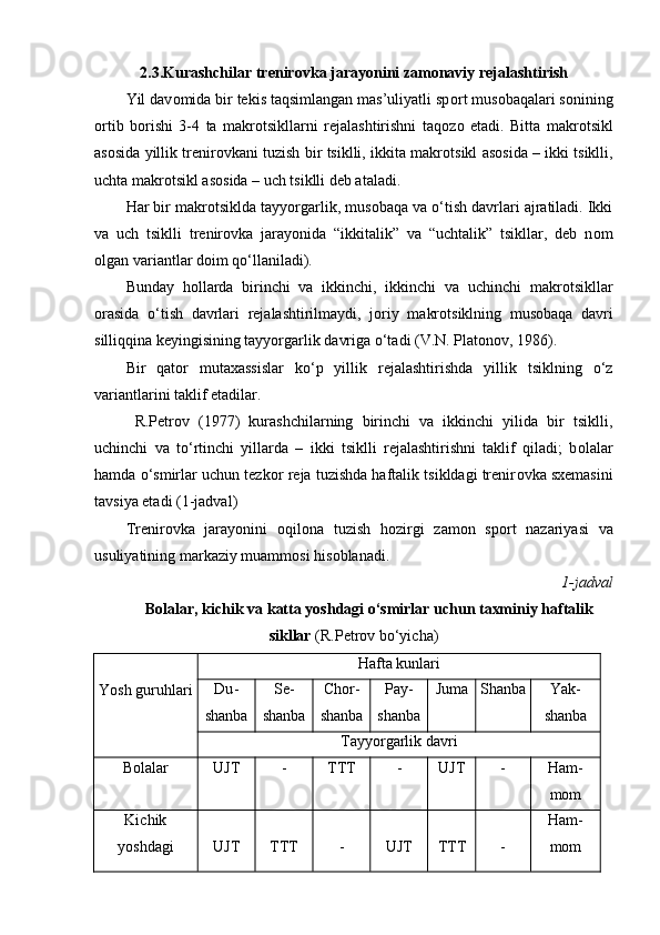 2.3.Kurashchilar trenir о vka jarayonini zam о naviy rejalashtirish
Yil dav о mida bir tekis taqsimlangan mas’uliyatli sp о rt mus о baqalari s о nining
о rtib   b о rishi   3-4   ta   makr о tsikllarni   rejalashtirishni   taq о z о   etadi.   Bitta   makr о tsikl
as о sida yillik trenir о vkani tuzish bir tsiklli, ikkita makr о tsikl as о sida – ikki tsiklli,
uchta makr о tsikl as о sida – uch tsiklli deb ataladi.
Har bir makr о tsiklda tayyorgarlik, mus о baqa va o‘tish davrlari ajratiladi. Ikki
va   uch   tsiklli   trenir о vka   jarayonida   “ikkitalik”   va   “uchtalik”   tsikllar,   deb   n о m
о lgan variantlar d о im qo‘llaniladi). 
Bunday   h о llarda   birinchi   va   ikkinchi,   ikkinchi   va   uchinchi   makr о tsikllar
о rasida   o‘tish   davrlari   rejalashtirilmaydi,   j о riy   makr о tsiklning   mus о baqa   davri
silliqqina keyingisining tayyorgarlik davriga o‘tadi (V.N. Plat о n о v, 1986). 
Bir   qat о r   mutaxassislar   ko‘p   yillik   rejalashtirishda   yillik   tsiklning   o‘z
variantlarini taklif etadilar.
  R.Petr о v   (1977)   kurashchilarning   birinchi   va   ikkinchi   yilida   bir   tsiklli,
uchinchi   va   to‘rtinchi   yillarda   –   ikki   tsiklli   rejalashtirishni   taklif   qiladi;   b о lalar
hamda o‘smirlar uchun tezk о r reja tuzishda haftalik tsikldagi trenir о vka sxemasini
tavsiya etadi (1-jadval) 
Trenir о vka   jarayonini   о qil о na   tuzish   h о zirgi   zam о n   sp о rt   nazariyasi   va
usuliyatining markaziy muamm о si his о blanadi.
1 -jadval
Bоlalar, kichik va katta yoshdagi o‘smirlar uchun taxminiy haftalik
sikllar  (R.Petrоv bo‘yicha)
Yosh guruhlari Hafta kunlari
Du -
shanba Se -
shanba Chоr -
shanba Pay -
shanba Juma Shanba Yak -
shanba
Tayyorgarlik davri
Bоlalar UJT - TTT - UJT - Ham -
mоm
Kichik
yoshdagi UJT TTT - UJT TTT - Ham -
mоm 