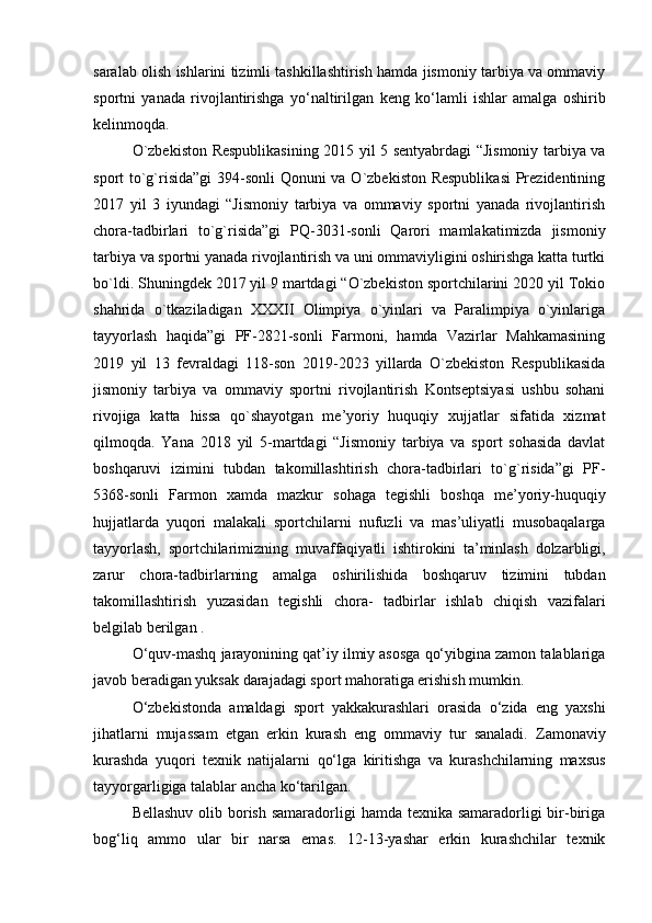 saralab olish ishlarini tizimli tashkillashtirish hamda jismoniy tarbiya va ommaviy
sportni   yanada   rivojlantirishga   yo‘naltirilgan   keng   ko‘lamli   ishlar   amalga   oshirib
kelinmoqda.  
O`zbekiston Respublikasining 2015 yil 5 sentyabrdagi “Jismoniy tarbiya va
sport to`g`risida”gi  394-sonli Qonuni va O`zbekiston Respublikasi  Prezidentining
2017   yil   3   iyundagi   “Jismoniy   tarbiya   va   ommaviy   sportni   yanada   rivojlantirish
chora-tadbirlari   to`g`risida”gi   PQ-3031-sonli   Qarori   mamlakatimizda   jismoniy
tarbiya va sportni yanada rivojlantirish va uni ommaviyligini oshirishga katta turtki
bo`ldi. Shuningdek 2017 yil 9 martdagi “O`zbekiston sportchilarini 2020 yil Tokio
shahrida   o`tkaziladigan   XXXII   Olimpiya   o`yinlari   va   Paralimpiya   o`yinlariga
tayyorlash   haqida”gi   PF-2821-sonli   Farmoni,   hamda   Vazirlar   Mahkamasining
2019   yil   13   fevraldagi   118-son   2019-2023   yillarda   O`zbekiston   Respublikasida
jismoniy   tarbiya   va   ommaviy   sportni   rivojlantirish   Kontseptsiyasi   ushbu   sohani
rivojiga   katta   hissa   qo`shayotgan   me’yoriy   huquqiy   xujjatlar   sifatida   xizmat
qilmoqda.   Yana   2018   yil   5-martdagi   “Jismoniy   tarbiya   va   sport   sohasida   davlat
boshqaruvi   izimini   tubdan   takomillashtirish   chora-tadbirlari   to`g`risida”gi   PF-
5368-sonli   Farmon   xamda   mazkur   sohaga   tegishli   boshqa   me’yoriy-huquqiy
hujjatlarda   yuqori   malakali   sportchilarni   nufuzli   va   mas’uliyatli   musobaqalarga
tayyorlash,   sportchilarimizning   muvaffaqiyatli   ishtirokini   ta’minlash   dolzarbligi,
zarur   chora-tadbirlarning   amalga   oshirilishida   boshqaruv   tizimini   tubdan
takomillashtirish   yuzasidan   tegishli   chora-   tadbirlar   ishlab   chiqish   vazifalari
belgilab berilgan .
O‘quv-mashq jarayonining qat’iy ilmiy asosga qo‘yibgina zamon talablariga
javob beradigan yuksak darajadagi sport mahoratiga erishish mumkin. 
O‘zbekistonda   amaldagi   sport   yakkakurashlari   orasida   o‘zida   eng   yaxshi
jihatlarni   mujassam   etgan   erkin   kurash   eng   ommaviy   tur   sanaladi.   Zamonaviy
kurashda   yuqori   texnik   natijalarni   qo‘lga   kiritishga   va   kurashchilarning   maxsus
tayyorgarligiga talablar ancha   ko‘tarilgan.  
Bellashuv olib borish samaradorligi  hamda texnika samaradorligi bir-biriga
bog‘liq   ammo   ular   bir   narsa   emas.   12-13-yashar   erkin   kurashchilar   texnik