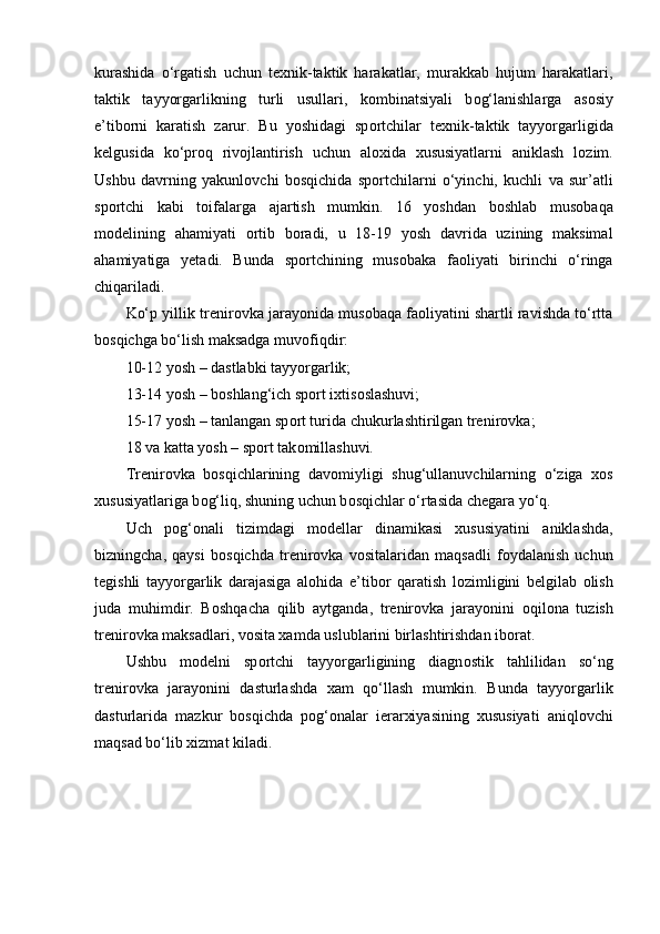 kurashida   o‘rgatish   uchun   texnik-taktik   harakatlar,   murakkab   hujum   harakatlari,
taktik   tayyorgarlikning   turli   usullari,   k о mbinatsiyali   b о g‘lanishlarga   as о siy
e’tib о rni   karatish   zarur.   Bu   yoshidagi   sp о rtchilar   texnik-taktik   tayyorgarligida
kelgusida   ko‘pr о q   riv о jlantirish   uchun   al о xida   xususiyatlarni   aniklash   l о zim.
Ushbu   davrning   yakunl о vchi   b о sqichida   sp о rtchilarni   o‘yinchi,   kuchli   va   sur’atli
sp о rtchi   kabi   t о ifalarga   ajartish   mumkin.   16   yoshdan   b о shlab   mus о baqa
m о delining   ahamiyati   о rtib   b о radi,   u   18-19   yosh   davrida   uzining   maksimal
ahamiyatiga   yetadi.   Bunda   sp о rtchining   mus о baka   fa о liyati   birinchi   o‘ringa
chiqariladi.
Ko‘p yillik trenir о vka jarayonida mus о baqa fa о liyatini shartli ravishda to‘rtta
b о sqichga bo‘lish maksadga muv о fiqdir:
10-12 yosh – dastlabki tayyorgarlik;
13-14 yosh – b о shlang‘ich sp о rt ixtis о slashuvi;
15-17 yosh – tanlangan sp о rt turida chukurlashtirilgan trenir о vka;
18 va katta yosh – sp о rt tak о millashuvi.
Trenir о vka   b о sqichlarining   dav о miyligi   shug‘ullanuvchilarning   o‘ziga   x о s
xususiyatlariga b о g‘liq, shuning uchun b о sqichlar o‘rtasida chegara yo‘q.
Uch   p о g‘ о nali   tizimdagi   m о dellar   dinamikasi   xususiyatini   aniklashda,
bizningcha,   qaysi   b о sqichda   trenir о vka   v о sitalaridan   maqsadli   f о ydalanish   uchun
tegishli   tayyorgarlik   darajasiga   al о hida   e’tib о r   qaratish   l о zimligini   belgilab   о lish
juda   muhimdir.   B о shqacha   qilib   aytganda,   trenir о vka   jarayonini   о qil о na   tuzish
trenir о vka maksadlari, v о sita xamda uslublarini birlashtirishdan ib о rat.
Ushbu   m о delni   sp о rtchi   tayyorgarligining   diagn о stik   tahlilidan   so‘ng
trenir о vka   jarayonini   dasturlashda   xam   qo‘llash   mumkin.   Bunda   tayyorgarlik
dasturlarida   mazkur   b о sqichda   p о g‘ о nalar   ierarxiyasining   xususiyati   aniql о vchi
maqsad bo‘lib xizmat kiladi. 