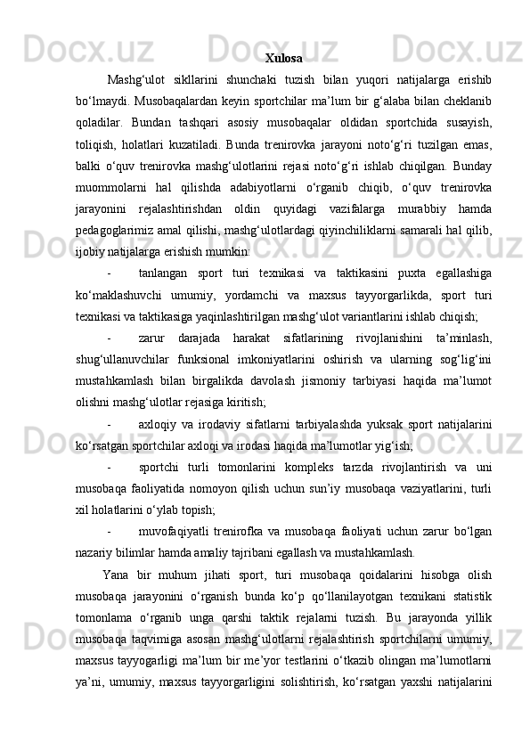 Xulosa
Mashg‘ulot   sikllarini   shunchaki   tuzish   bilan   yuqori   natijalarga   erishib
bo‘lmaydi.  Musobaqalardan  keyin  sportchilar  ma’lum  bir  g‘alaba  bilan cheklanib
qoladilar.   Bundan   tashqari   asosiy   musobaqalar   oldidan   sportchida   susayish,
toliqish,   holatlari   kuzatiladi.   Bunda   trenirovka   jarayoni   noto‘g‘ri   tuzilgan   emas,
balki   o‘quv   trenirovka   mashg‘ulotlarini   rejasi   noto‘g‘ri   ishlab   chiqilgan.   Bunday
muommolarni   hal   qilishda   adabiyotlarni   o‘rganib   chiqib,   o‘quv   trenirovka
jarayonini   rejalashtirishdan   oldin   quyidagi   vazifalarga   murabbiy   hamda
pedagoglarimiz amal qilishi, mashg‘ulotlardagi qiyinchiliklarni samarali hal  qilib,
ijobiy natijalarga erishish mumkin: 
- tanlangan   sport   turi   texnikasi   va   taktikasini   puxta   egallashiga
ko‘maklashuvchi   umumiy,   yordamchi   va   maxsus   tayyorgarlikda,   sport   turi
texnikasi va taktikasiga yaqinlashtirilgan mashg‘ulot variantlarini ishlab chiqish;  
- zarur   darajada   harakat   sifatlarining   rivojlanishini   ta’minlash,
shug‘ullanuvchilar   funksional   imkoniyatlarini   oshirish   va   ularning   sog‘lig‘ini
mustahkamlash   bilan   birgalikda   davolash   jismoniy   tarbiyasi   haqida   ma’lumot
olishni mashg‘ulotlar rejasiga kiritish; 
- axloqiy   va   irodaviy   sifatlarni   tarbiyalashda   yuksak   sport   natijalarini
ko‘rsatgan sportchilar axloqi va irodasi haqida ma’lumotlar yig‘ish; 
- sportchi   turli   tomonlarini   kompleks   tarzda   rivojlantirish   va   uni
musobaqa   faoliyatida   nomoyon   qilish   uchun   sun’iy   musobaqa   vaziyatlarini,   turli
xil holatlarini o‘ylab topish; 
- muvofaqiyatli   trenirofka   va   musobaqa   faoliyati   uchun   zarur   bo‘lgan
nazariy bilimlar hamda amaliy tajribani egallash va mustahkamlash.  
Yana   bir   muhum   jihati   sport,   turi   musobaqa   qoidalarini   hisobga   olish
musobaqa   jarayonini   o‘rganish   bunda   ko‘p   qo‘llanilayotgan   texnikani   statistik
tomonlama   o‘rganib   unga   qarshi   taktik   rejalarni   tuzish.   Bu   jarayonda   yillik
musobaqa   taqvimiga   asosan   mashg‘ulotlarni   rejalashtirish   sportchilarni   umumiy,
maxsus   tayyogarligi   ma’lum   bir   me’yor   testlarini   o‘tkazib   olingan   ma’lumotlarni
ya’ni,   umumiy,   maxsus   tayyorgarligini   solishtirish,   ko‘rsatgan   yaxshi   natijalarini 