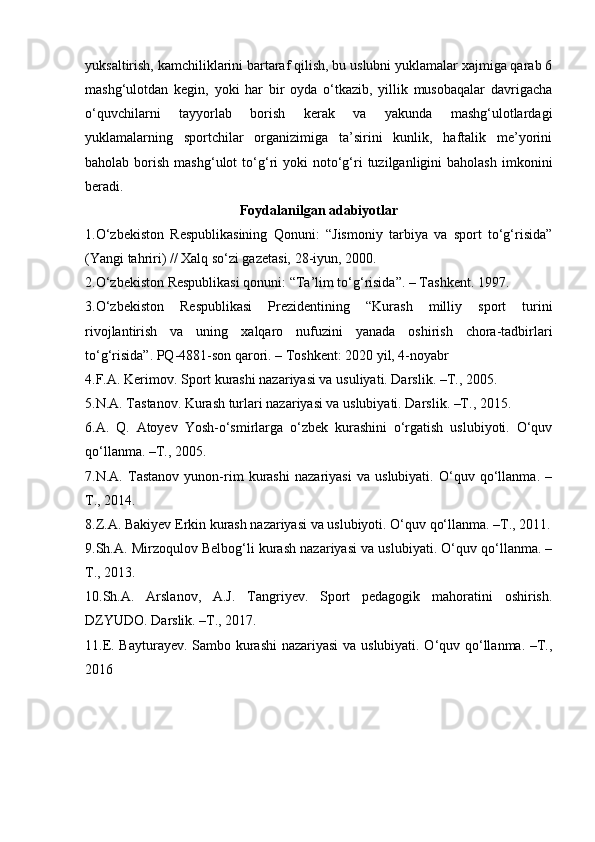 yuksaltirish, kamchiliklarini bartaraf qilish, bu uslubni yuklamalar xajmiga qarab 6
mashg‘ulotdan   kegin,   yoki   har   bir   oyda   o‘tkazib,   yillik   musobaqalar   davrigacha
o‘quvchilarni   tayyorlab   borish   kerak   va   yakunda   mashg‘ulotlardagi
yuklamalarning   sportchilar   organizimiga   ta’sirini   kunlik,   haftalik   me’yorini
baholab  borish  mashg‘ulot  to‘g‘ri   yoki   noto‘g‘ri  tuzilganligini   baholash   imkonini
beradi. 
Foydalanilgan adabiyotlar
1.O‘zbekiston   Respublikasining   Qonuni:   “Jismoniy   tarbiya   va   sport   to‘g‘risida”
(Yangi tahriri) // Xalq so‘zi gazetasi, 28-iyun, 2000. 
2.O‘zbekiston Respublikasi qonuni: “Ta’lim to‘g‘risida”. – Tashkent. 1997. 
3.O‘zbekiston   Respublikasi   Prezidentining   “Kurash   milliy   sport   turini
rivojlantirish   va   uning   xalqaro   nufuzini   yanada   oshirish   chora-tadbirlari
to‘g‘risida”. PQ-4881-son qarori. – Toshkent: 2020 yil, 4-noyabr
4.F.A. Kerimov. Sport kurashi nazariyasi va usuliyati. Darslik. – Т ., 2005. 
5.N.A. Tastanov. Kurash turlari nazariyasi va uslubiyati. Darslik. –T., 2015. 
6.A.   Q.   Atoyev   Yosh-o‘smirlarga   o‘zbek   kurashini   o‘rgatish   uslubiyoti.   O‘quv
qo‘llanma. –T., 2005. 
7.N.A.   Tastanov   yunon-rim   kurashi   nazariyasi   va   uslubiyati.   O‘quv   qo‘llanma.   –
T., 2014. 
8.Z.A. Bakiyev Erkin kurash nazariyasi va uslubiyoti. O‘quv qo‘llanma. –T., 2011.
9.Sh.A. Mirzoqulov Belbog‘li kurash nazariyasi va uslubiyati. O‘quv qo‘llanma. –
T., 2013. 
10.Sh.A.   Arslanov,   A.J.   Tangriyev.   Sport   pedagogik   mahoratini   oshirish.
DZYUDO. Darslik. –T., 2017. 
11.E. Bayturayev. Sambo kurashi nazariyasi va uslubiyati. O‘quv qo‘llanma. –T.,
2016