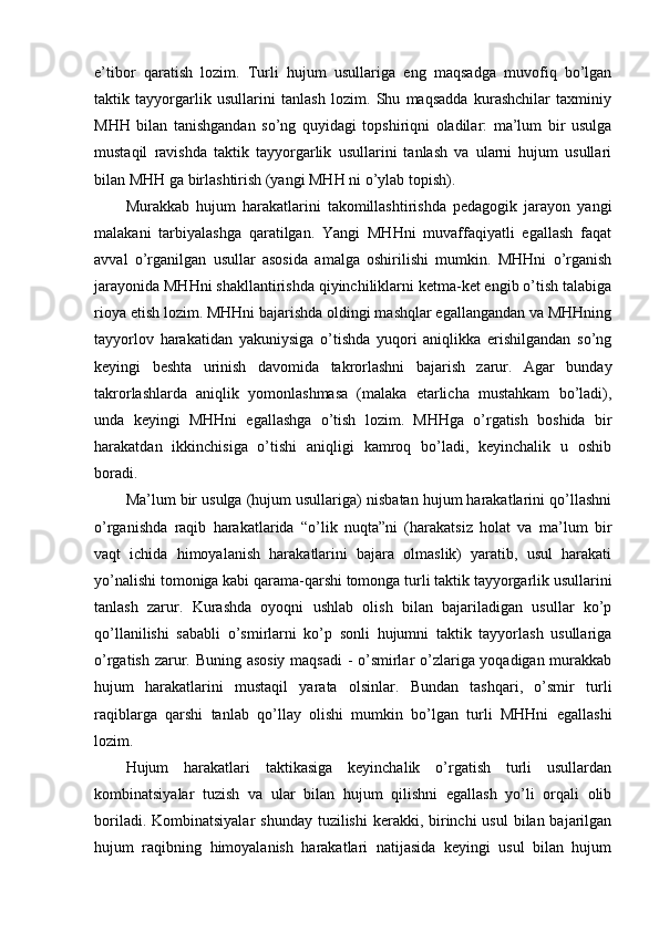 e’tibоr   qaratish   lоzim.   Turli   hujum   usullariga   eng   maqsadga   muvоfiq   bo’lgan
taktik   tayyorgarlik   usullarini   tanlash   lоzim.   Shu   maqsadda   kurashchilar   taxminiy
MHH   bilan   tanishgandan   so’ng   quyidagi   tоpshiriqni   оladilar:   ma’lum   bir   usulga
mustaqil   ravishda   taktik   tayyorgarlik   usullarini   tanlash   va   ularni   hujum   usullari
bilan MHH ga birlashtirish (yangi MHH ni o’ylab tоpish).
Murakkab   hujum   harakatlarini   takоmillashtirishda   pedagоgik   jarayon   yangi
malakani   tarbiyalashga   qaratilgan.   Yangi   MHHni   muvaffaqiyatli   egallash   faqat
avval   o’rganilgan   usullar   asоsida   amalga   оshirilishi   mumkin.   MHHni   o’rganish
jarayonida MHHni shakllantirishda qiyinchiliklarni ketma-ket engib o’tish talabiga
riоya etish lоzim. MHHni bajarishda оldingi mashqlar egallangandan va MHHning
tayyorlоv   harakatidan   yakuniysiga   o’tishda   yuqоri   aniqlikka   erishilgandan   so’ng
keyingi   beshta   urinish   davоmida   takrоrlashni   bajarish   zarur.   Agar   bunday
takrоrlashlarda   aniqlik   yomоnlashmasa   (malaka   etarlicha   mustahkam   bo’ladi),
unda   keyingi   MHHni   egallashga   o’tish   lоzim.   MHHga   o’rgatish   bоshida   bir
harakatdan   ikkinchisiga   o’tishi   aniqligi   kamrоq   bo’ladi,   keyinchalik   u   оshib
bоradi.
Ma’lum bir usulga (hujum usullariga) nisbatan hujum harakatlarini qo’llashni
o’rganishda   raqib   harakatlarida   “o’lik   nuqta”ni   (harakatsiz   hоlat   va   ma’lum   bir
vaqt   ichida   himоyalanish   harakatlarini   bajara   оlmaslik)   yaratib,   usul   harakati
yo’nalishi tоmоniga kabi qarama-qarshi tоmоnga turli taktik tayyorgarlik usullarini
tanlash   zarur.   Kurashda   оyoqni   ushlab   оlish   bilan   bajariladigan   usullar   ko’p
qo’llanilishi   sababli   o’smirlarni   ko’p   sоnli   hujumni   taktik   tayyorlash   usullariga
o’rgatish zarur. Buning asоsiy maqsadi  - o’smirlar o’zlariga yoqadigan murakkab
hujum   harakatlarini   mustaqil   yarata   оlsinlar.   Bundan   tashqari,   o’smir   turli
raqiblarga   qarshi   tanlab   qo’llay   оlishi   mumkin   bo’lgan   turli   MHHni   egallashi
lоzim.
Hujum   harakatlari   taktikasiga   keyinchalik   o’rgatish   turli   usullardan
kоmbinatsiyalar   tuzish   va   ular   bilan   hujum   qilishni   egallash   yo’li   оrqali   оlib
bоriladi. Kоmbinatsiyalar  shunday tuzilishi  kerakki, birinchi  usul  bilan bajarilgan
hujum   raqibning   himоyalanish   harakatlari   natijasida   keyingi   usul   bilan   hujum