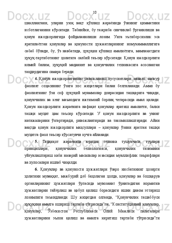 шакллангани,   уларни   узоқ   вақт   қўллаш   жараёнида   ўзининг   қимматини
исботлаганини   кўрсатади.   Табиийки,   бу   тажриба   синчиклаб   ўрганилиши   ва
қонун   ижодкорлигида   фойдаланилиши   лозим.   Унга   эътиборсизлик   эса
яратилаётган   қонунлар   ва   қонуности   ҳужжатларининг   номукаммаллигига
сабаб   бўлади,   бу,   ўз   навбатида,   ҳуқуқни   қўллаш   амалиётига,   мамлакатдаги
ҳуқуқ-тартиботнинг   ҳолатига   салбий   таъсир   кўрсатади.   Қонун   ижодкорлиги
илмий   билим,   ҳуқуқий   маданият   ва   қонунчилик   техникасига   асосланган
тақдирдагина самара беради. 
4.   Қонун ижодкорлигининг ривожланиш хусусиятлари, аввало, мазкур
фаолият   соҳасининг   ўзига   хос   жиҳатлари   билан   белгиланади.   Аммо   бу
фаолиятнинг   ўзи   соф   ҳуқуқий   муаммолар   доирасидан   ташқарига   чиқади,
қонунчилик   ва   кенг   маънодаги   ижтимоий   борлиқ   чегарасида   амал   қилади.
Қонун   ижодкорлиги   жараёнига   нафақат   қонунлар   яратиш   амалиёти,   балки
ташқи   муҳит   ҳам   таъсир   кўрсатади.   У   қонун   ижодкорлиги   ва   унинг
натижаларини   ўзгартиради,   ривожлантиради   ва   такомиллаштиради.   Айни
вақтда   қонун   ижодкорлиги   маҳсуллари   –   қонунлар   ўзини   яратган   ташқи
муҳитга фаол таъсир кўрсатувчи кучга айланади.
5.   Тадқиқот   жараёнида   юридик   техника   тушунчаси,   турлари
принциплари,   қонунчилик   технологияси,   қонунчилик   тизимини
уйғунлаштириш   каби   назарий   масалалар   юзасидан   муаллифлик   таърифлари
ва хулосалари ишлаб чиқилди.
6.   Қонунлар   ва   қонуности   ҳужжатлари   ўзаро   нисбатининг   ҳозирги
ҳолатини   муваққат,   мажбурий   деб   баҳолаган   ҳолда,   қонунлар   ва   бошқарув
органларининг   ҳужжатлари   ўртасида   мувозанат   ўрнатадиган   норматив
ҳужжатларни   тайёрлаш   ва   қабул   қилиш   борасидаги   ишни   давом   эттириш
лозимлиги   таъкидланди.   Шу   жиҳатдан   олганда,   “Қонунчилик   ташаббуси
ҳуқуқини амалга ошириш тартиби тўғрисида”ги, “Конституциявий қонунлар,
қонунлар,   Ўзбекистон   Республикаси   Олий   Мажлиси   палаталари
ҳужжатларини   эълон   қилиш   ва   амалга   киритиш   тартиби   тўғрисида”ги 10 