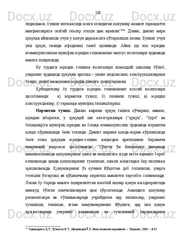 ёндашмаса, бунинг натижасида юзага келадиган қонунлар жамият тараққиёти
манфаатларига   салбий   таъсир   этиши   ҳам   мумкин” 162
.   Демак,   давлат   амри
ҳуқуққа айланиши учун у қонун даражасига кўтарилиши лозим. Бунинг учун
уни   ҳуқуқ   тилида   ифодалаш   талаб   қилинади.   Айни   шу   иш   юридик
атамашуносликка мувофиқ юридик техниканинг махсус воситалари ёрдамида
амалга оширилади.
Бу   турдаги   юридик   техника   воситалари   номоддий   шакллар   бўлиб,
уларнинг ёрдамида ҳуқуқни яратиш – унинг андозасини, конструкцияларини
тузиш, унинг мазмунини юридик шаклга солиш мумкин. 
Қуйидагилар   бу   турдаги   юридик   техниканинг   асосий   воситалари
ҳисобланади:     а)   норматив   тузиш;   б)   тизимли   тузиш;   в)   юридик
конструкциялар; г) тармоққа мувофиқ типлаштириш.
Норматив   тузиш.   Давлат   амрини   ҳуқуқ   тилига   кўчириш,   аввало,
шундан   иборатки,   у   ҳуқуқий   онг   категориялари   (“ҳуқуқ”,   “бурч”   ва
бошқалар)га   мувофиқ   юридик   ва   бошқа   атамашунослик   ёрдамида   норматив
қоида   кўринишида   баён   этилади.   Давлат   амрини   қоида-норма   кўринишида
баён   этиш   ҳуқуқни   юридик-техник   жиҳатдан   яратишнинг   бирламчи
намунавий   андозаси   ҳисобланади.   “Сўнгги   ўн   йилликлар   давомида
мамлакатимизда қонунларнинг шакл ва аниқлигига жуда катта аҳамият бериб
келинмоқда ҳамда қонунларнинг тузилиши, шакли жиҳатидан бир хилликка
эришилмоқда.   Қонунларнинг   ўз   кучини   йўқотган   деб   топилиши,   уларга
тегишли   ўзгартиш   ва   қўшимчалар   киритиш   амалиёти   тартибга   солинмоқда.
Лекин бу борада амалга оширилаётган ижобий ишлар қонун ижодкорлигида
мавжуд   бўлган   камчиликларни   ҳам   кўрсатмоқда.   Амалдаги   қонунлар
реквизитлари   ва   бўлинмаларида   учрайдиган   ҳар   хилликлар,   уларнинг
тузилиши,   ёзилиши,   ягона   намуналарининг   йўқлиги,   ҳар   хил   қонун
ҳужжатларида   уларнинг   номланиши   ва   тузилмавий   бирликларини
162
 Одилқориев Ҳ.Т., Тультеев И.Т., МуҳамедовЎ.Х. Икки палатали парламент. – Тошкент, 2004. – Б.67 100 