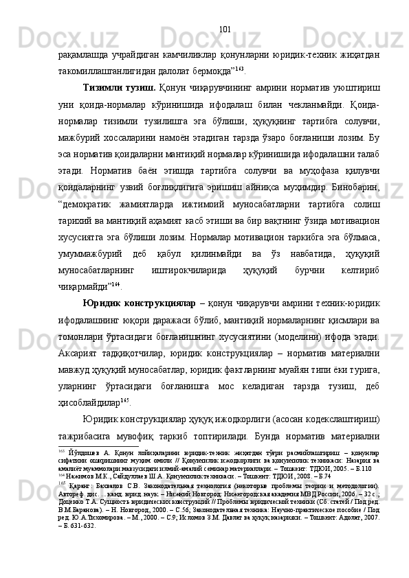 рақамлашда   учрайдиган   камчиликлар   қонунларни   юридик-техник   жиҳатдан
такомиллашганлигидан далолат бермоқда” 163
.
Тизимли   тузиш.   Қонун   чиқарувчининг   амрини   норматив   уюштириш
уни   қоида-нормалар   кўринишида   ифодалаш   билан   чекланмайди.   Қоида-
нормалар   тизимли   тузилишга   эга   бўлиши,   ҳуқуқнинг   тартибга   солувчи,
мажбурий   хоссаларини   намоён   этадиган   тарзда   ўзаро   боғланиши   лозим.   Бу
эса норматив қоидаларни мантиқий нормалар кўринишида ифодалашни талаб
этади.   Норматив   баён   этишда   тартибга   солувчи   ва   муҳофаза   қилувчи
қоидаларнинг   узвий   боғлиқлигига   эришиш   айниқса   муҳимдир.   Бинобарин,
“демократик   жамиятларда   ижтимоий   муносабатларни   тартибга   солиш
тарихий ва мантиқий аҳамият касб этиши ва бир вақтнинг ўзида мотивацион
хусусиятга   эга   бўлиши   лозим.   Нормалар   мотивацион   таркибга   эга   бўлмаса,
умуммажбурий   деб   қабул   қилинмайди   ва   ўз   навбатида,   ҳуқуқий
муносабатларнинг   иштирокчиларида   ҳуқуқий   бурчни   келтириб
чиқармайди” 164
.
Юридик  конструкциялар   – қонун чиқарувчи амрини техник-юридик
ифодалашнинг юқори даражаси бўлиб, мантиқий нормаларнинг қисмлари ва
томонлари   ўртасидаги   боғланишнинг   хусусиятини   (моделини)   ифода   этади.
Аксарият   тадқиқотчилар,   юридик   конструкциялар   –   норматив   материални
мавжуд ҳуқуқий муносабатлар, юридик фактларнинг муайян типи ёки турига,
уларнинг   ўртасидаги   боғланишга   мос   келадиган   тарзда   тузиш,   деб
ҳисоблайдилар 165
.
Юридик конструкциялар ҳуқуқ ижодкорлиги (асосан кодекслаштириш)
тажрибасига   мувофиқ   таркиб   топтирилади.   Бунда   норматив   материални
163
  Йўлдошев   А.   Қонун   лойиҳаларини   юридик-техник   жиҳатдан   тўғри   расмийлаштириш   –   қонунлар
сифатини   оширишнинг   муҳим   омили   //   Қонунчилик   ижодкорлиги   ва   қонунчилик   техникаси:   Назария   ва
амалиёт муаммолари мавзусидаги илмий-амалий семинар материаллари. – Тошкент: ТДЮИ, 2005. – Б.110
164
 Нажимов М.К., Сайдуллаев Ш.А. Қонунчилик техникаси. – Тошкент: ТДЮИ, 2008. – Б.74
165
  Қаранг :   Бахвалов   С.В.   Законодательная   технология   (некоторые   проблемы   теории   и   методологии).
Автореф. дис. ... канд. юрид. наук. – Нижний Новгород: Нижегородская академия МВД России, 2006. – 32 с. ;
Доценко Т.А. Сущность юридических конструкций //   Проблемы юридической техники (Сб. статей / Под ред.
В.М.Баранова). – Н. Новгород, 2000.   –   С. 56;   Законодательная техника: Научно-практическое пособие / Под
ред. Ю.А.Тихомирова. – М., 2000. – С.9; Исломов З.М. Давлат ва ҳуқуқ назарияси. – Тошкент: Адолат, 2007.
– Б. 631-632. 101 