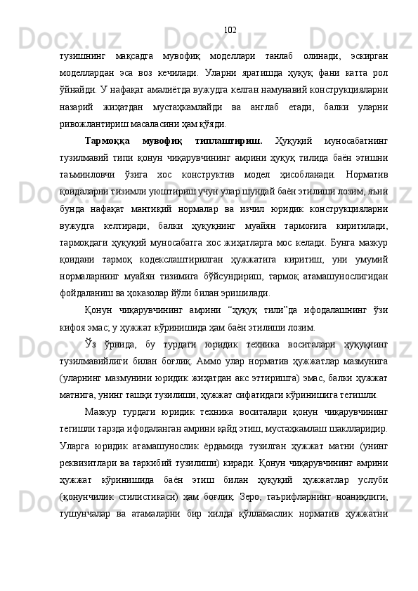 тузишнинг   мақсадга   мувофиқ   моделлари   танлаб   олинади,   эскирган
моделлардан   эса   воз   кечилади.   Уларни   яратишда   ҳуқуқ   фани   катта   рол
ўйнайди. У нафақат амалиётда вужудга келган намунавий конструкцияларни
назарий   жиҳатдан   мустаҳкамлайди   ва   англаб   етади,   балки   уларни
ривожлантириш масаласини ҳам қўяди. 
Тармоққа   мувофиқ   типлаштириш.   Ҳуқуқий   муносабатнинг
тузилмавий   типи   қонун   чиқарувчининг   амрини   ҳуқуқ   тилида   баён   этишни
таъминловчи   ўзига   хос   конструктив   модел   ҳисобланади.   Норматив
қоидаларни тизимли уюштириш учун улар шундай баён этилиши лозим, яъни
бунда   нафақат   мантиқий   нормалар   ва   изчил   юридик   конструкцияларни
вужудга   келтиради,   балки   ҳуқуқнинг   муайян   тармоғига   киритилади,
тармоқдаги   ҳуқуқий   муносабатга   хос   жиҳатларга   мос   келади.   Бунга   мазкур
қоидани   тармоқ   кодекслаштирилган   ҳужжатига   киритиш,   уни   умумий
нормаларнинг   муайян   тизимига   бўйсундириш,   тармоқ   атамашунослигидан
фойдаланиш ва ҳоказолар йўли билан эришилади. 
Қонун   чиқарувчининг   амрини   “ҳуқуқ   тили”да   ифодалашнинг   ўзи
кифоя эмас; у ҳужжат кўринишида ҳам баён этилиши лозим. 
Ўз   ўрнида,   бу   турдаги   юридик   техника   воситалари   ҳуқуқнинг
тузилмавийлиги   билан   боғлиқ.   Аммо   улар   норматив   ҳужжатлар   мазмунига
(уларнинг  мазмунини  юридик  жиҳатдан  акс  эттиришга)  эмас,  балки  ҳужжат
матнига, унинг ташқи тузилиши, ҳужжат сифатидаги кўринишига тегишли. 
Мазкур   турдаги   юридик   техника   воситалари   қонун   чиқарувчининг
тегишли тарзда ифодаланган амрини қайд этиш, мустаҳкамлаш шаклларидир.
Уларга   юридик   атамашунослик   ёрдамида   тузилган   ҳужжат   матни   (унинг
реквизитлари  ва   таркибий  тузилиши)  киради.   Қонун  чиқарувчининг   амрини
ҳужжат   кўринишида   баён   этиш   билан   ҳуқуқий   ҳужжатлар   услуби
(қонунчилик   стилистикаси)   ҳам   боғлиқ.   Зеро,   таърифларнинг   ноаниқлиги,
тушунчалар   ва   атамаларни   бир   хилда   қўлламаслик   норматив   ҳужжатни 102 