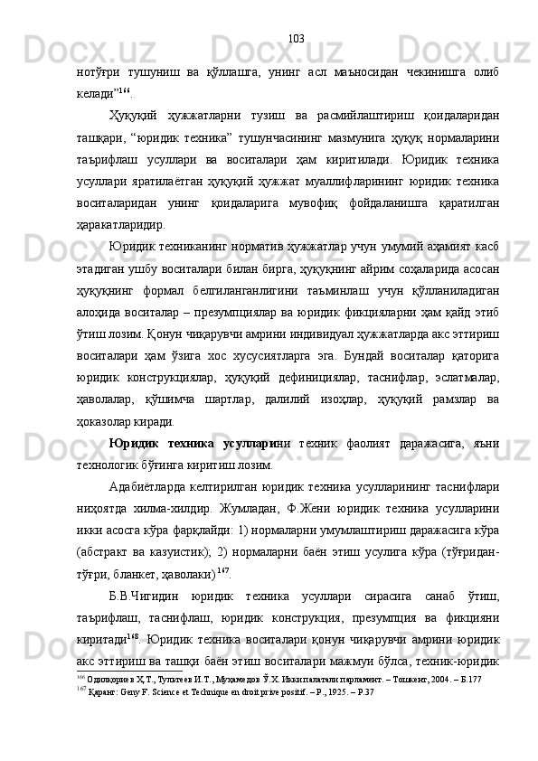 нотўғри   тушуниш   ва   қўллашга,   унинг   асл   маъносидан   чекинишга   олиб
келади” 166
.
Ҳуқуқий   ҳужжатларни   тузиш   ва   расмийлаштириш   қоидаларидан
ташқари,   “юридик   техника”   тушунчасининг   мазмунига   ҳуқуқ   нормаларини
таърифлаш   усуллари   ва   воситалари   ҳам   киритилади.   Юридик   техника
усуллари   яратилаётган   ҳуқуқий   ҳужжат   муаллифларининг   юридик   техника
воситаларидан   унинг   қоидаларига   мувофиқ   фойдаланишга   қаратилган
ҳаракатларидир. 
Юридик техниканинг норматив ҳужжатлар учун умумий аҳамият касб
этадиган ушбу воситалари билан бирга, ҳуқуқнинг айрим соҳаларида асосан
ҳуқуқнинг   формал   белгиланганлигини   таъминлаш   учун   қўлланиладиган
алоҳида   воситалар   –   презумпциялар   ва   юридик   фикцияларни   ҳам   қайд   этиб
ўтиш лозим. Қонун чиқарувчи амрини индивидуал ҳужжатларда акс эттириш
воситалари   ҳам   ўзига   хос   хусусиятларга   эга.   Бундай   воситалар   қаторига
юридик   конструкциялар,   ҳуқуқий   дефинициялар,   таснифлар,   эслатмалар,
ҳаволалар,   қўшимча   шартлар,   далилий   изоҳлар,   ҳуқуқий   рамзлар   ва
ҳоказолар киради.
Юридик   техника   усуллари ни   техник   фаолият   даражасига,   яъни
технологик бўғинга киритиш лозим.
Адабиётларда   келтирилган   юридик   техника   усулларининг   таснифлари
ниҳоятда   хилма-хилдир.   Жумладан,   Ф.Жени   юридик   техника   усулларини
икки асосга кўра фарқлайди: 1) нормаларни умумлаштириш даражасига кўра
(абстракт   ва   казуистик);   2)   нормаларни   баён   этиш   усулига   кўра   (тўғридан-
тўғри, бланкет, ҳаволаки)   167
.
Б.В.Чигидин   юридик   техника   усуллари   сирасига   санаб   ўтиш,
таърифлаш,   таснифлаш,   юридик   конструкция,   презумпция   ва   фикцияни
киритади 168
.   Юридик   техника   воситалари   қонун   чиқарувчи   амрини   юридик
акс  эттириш  ва  ташқи   баён  этиш  воситалари  мажмуи  бўлса,   техник-юридик
166
 Одилқориев Ҳ.Т., Тультеев И.Т., Муҳамедов Ў.Х. Икки палатали парламент. – Тошкент, 2004. – Б.177
167
 Қаранг: Genу F. Science et Technique en droit prive positif. – P., 1925. – P.37 103 