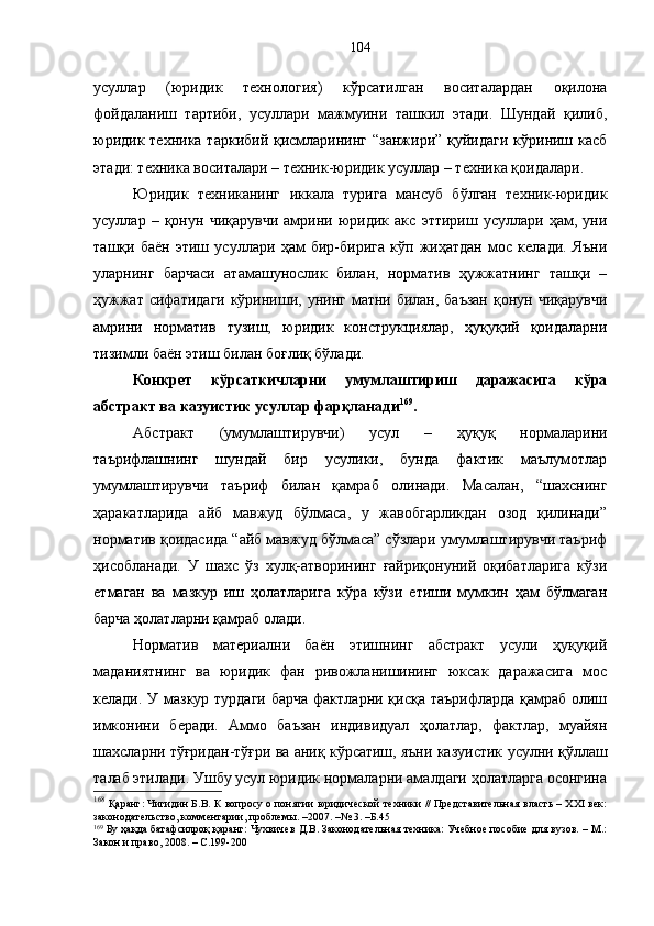 усуллар   (юридик   технология)   кўрсатилган   воситалардан   оқилона
фойдаланиш   тартиби,   усуллари   мажмуини   ташкил   этади.   Шундай   қилиб,
юридик техника таркибий қисмларининг “занжири” қуйидаги кўриниш касб
этади: техника воситалари – техник-юридик усуллар – техника қоидалари.
Юридик   техниканинг   иккала   турига   мансуб   бўлган   техник-юридик
усуллар   –   қонун   чиқарувчи   амрини   юридик   акс   эттириш   усуллари   ҳам,   уни
ташқи   баён   этиш   усуллари   ҳам   бир-бирига   кўп   жиҳатдан   мос   келади.   Яъни
уларнинг   барчаси   атамашунослик   билан,   норматив   ҳужжатнинг   ташқи   –
ҳужжат  сифатидаги  кўриниши, унинг матни билан, баъзан  қонун чиқарувчи
амрини   норматив   тузиш,   юридик   конструкциялар,   ҳуқуқий   қоидаларни
тизимли баён этиш билан боғлиқ бўлади.
Конкрет   кўрсаткичларни   умумлаштириш   даражасига   кўра
абстракт ва казуистик усуллар фарқланади 169
.
Абстракт   (умумлаштирувчи)   усул   –   ҳуқуқ   нормаларини
таърифлашнинг   шундай   бир   усулики,   бунда   фактик   маълумотлар
умумлаштирувчи   таъриф   билан   қамраб   олинади.   Масалан,   “шахснинг
ҳаракатларида   айб   мавжуд   бўлмаса,   у   жавобгарликдан   озод   қилинади”
норматив қоидасида “айб мавжуд бўлмаса” сўзлари умумлаштирувчи таъриф
ҳисобланади.   У   шахс   ўз   хулқ-атворининг   ғайриқонуний   оқибатларига   кўзи
етмаган   ва   мазкур   иш   ҳолатларига   кўра   кўзи   етиши   мумкин   ҳам   бўлмаган
барча ҳолатларни қамраб олади. 
Норматив   материални   баён   этишнинг   абстракт   усули   ҳуқуқий
маданиятнинг   ва   юридик   фан   ривожланишининг   юксак   даражасига   мос
келади. У мазкур турдаги барча  фактларни қисқа таърифларда қамраб олиш
имконини   беради.   Аммо   баъзан   индивидуал   ҳолатлар,   фактлар,   муайян
шахсларни тўғридан-тўғри ва аниқ кўрсатиш, яъни казуистик   усулни қўллаш
талаб этилади. Ушбу усул юридик нормаларни амалдаги ҳолатларга осонгина
168
 Қаранг: Чигидин Б.В. К вопросу о понятии юридической техники // Представительная власть – XXI век:
законодательство, комментарии, проблемы. –2007. –№ 3. –Б.45
169
 Бу ҳақда батафсилроқ қаранг: Чухвичев Д.В. Законодательная техника: Учебное пособие для вузов. – М.:
Закон и право, 2008. – С.199-200 104 