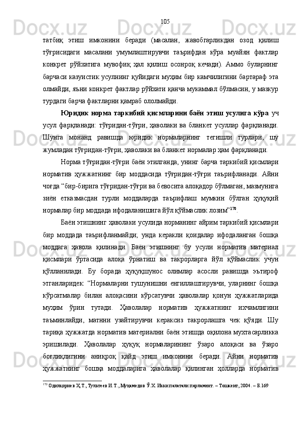 татбиқ   этиш   имконини   беради   (масалан,   жавобгарликдан   озод   қилиш
тўғрисидаги   масалани   умумлаштирувчи   таърифдан   кўра   муайян   фактлар
конкрет   рўйхатига   мувофиқ   ҳал   қилиш   осонроқ   кечади).   Аммо   буларнинг
барчаси казуистик усулнинг қуйидаги муҳим бир камчилигини бартараф эта
олмайди, яъни конкрет фактлар рўйхати қанча мукаммал бўлмасин, у мазкур
турдаги барча фактларни қамраб ололмайди.
Юридик   норма   таркибий   қисмларини   баён   этиш   усулига   кўра   уч
усул фарқланади:   тўғридан-тўғри,  ҳаволаки  ва  бланкет  усуллар фарқланади.
Шунга   монанд   равишда   юридик   нормаларнинг   тегишли   турлари,   шу
жумладан тўғридан-тўғри, ҳаволаки ва бланкет нормалар ҳам фарқланади.
Норма тўғридан-тўғри баён этилганда, унинг барча таркибий қисмлари
норматив   ҳужжатнинг   бир   моддасида   тўғридан-тўғри   таърифланади.   Айни
чоғда “бир-бирига тўғридан-тўғри ва бевосита алоқадор бўлмаган, мазмунига
зиён   етказмасдан   турли   моддаларда   таърифлаш   мумкин   бўлган   ҳуқуқий
нормалар бир моддада ифодаланишига йўл қўймаслик лозим” 170
.
Баён этишнинг ҳаволаки усулида норманинг айрим таркибий қисмлари
бир   моддада   таърифланмайди;   унда   керакли   қоидалар   ифодаланган   бошқа
моддага   ҳавола   қилинади.   Баён   этишнинг   бу   усули   норматив   материал
қисмлари   ўртасида   алоқа   ўрнатиш   ва   такрорларга   йўл   қўймаслик   учун
қўлланилади.   Бу   борада   ҳуқуқшунос   олимлар   асосли   равишда   эътироф
этганларидек:   “Нормаларни   тушунишни   енгиллаштирувчи,   уларнинг   бошқа
кўрсатмалар   билан   алоқасини   кўрсатувчи   ҳаволалар   қонун   ҳужжатларида
муҳим   ўрин   тутади.   Ҳаволалар   норматив   ҳужжатнинг   ихчамлигини
таъминлайди,   матнни   узайтирувчи   кераксиз   такрорлашга   чек   қўяди.   Шу
тариқа ҳужжатда норматив материални баён этишда оқилона мухтасарликка
эришилади.   Ҳаволалар   ҳуқуқ   нормаларининг   ўзаро   алоқаси   ва   ўзаро
боғлиқлигини   аниқроқ   қайд   этиш   имконини   беради.   Айни   норматив
ҳужжатнинг   бошқа   моддаларига   ҳаволалар   қилинган   ҳолларда   норматив
170
 Одилқориев Ҳ.Т., Тультеев И.Т., Муҳамедов Ў.Х. Икки палатали парламент. – Тошкент, 2004. – Б.169 105 