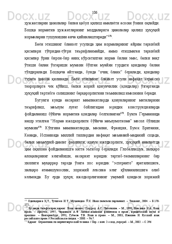 ҳужжатларни ҳаволалар билан қабул қилиш амалиёти асосан ўзини оқлайди.
Бошқа   норматив   ҳужжатларнинг   моддаларига   ҳаволалар   қилиш   ҳуқуқий
нормаларни тушунишни анча қийинлаштиради” 171
.
Баён   этишнинг   бланкет   усулида   ҳам   нормаларнинг   айрим   таркибий
қисмлари   тўғридан-тўғри   таърифланмайди,   аммо   етишмаган   таркибий
қисмлар   ўрни   бирон-бир   аниқ   кўрсатилган   норма   билан   эмас,   балки   вақт
ўтиши   билан   ўзгариши   мумкин   бўлган   муайян   турдаги   қоидалар   билан
тўлдирилади.   Бошқача   айтганда,   бунда   “очиқ   бланк”   берилади,   қоидалар
турига   ҳавола   қилинади.   Баён   этишнинг   бланкет   усули   нафақат   кераксиз
такрорларга   чек   қўйиш,   балки   жорий   қонунчилик   (қоидалар)   ўзгарганда
ҳуқуқий тартибга солишнинг барқарорлигини таъминлаш имконини беради. 
Бугунги   кунда   аксарият   мамлакатларда   қонунларнинг   матнларини
таърифлаш,   маълум   луғат   бойлигидан   юридик   конструкцияларда
фойдаланиш   бўйича   норматив   қоидалар   белгиланган 172
.   Бунга   Германияда
нашр   этилган   “Норма   ижодкорлиги   бўйича   маълумотнома”   мисол   бўлиши
мумкин 173
.   Кўпгина   мамлакатларда,   масалан,   Франция,   Буюк   Британия,
Канада,   Испанияда   миллий   тиллардан   нафақат   маънавий-маданий   соҳада,
балки   маъмурий-давлат   фаолияти,   қонун   ижодкорлиги,   ҳуқуқий   амалиётда
ҳам   оқилона   фойдаланишга   катта   эътибор   берилади.   Глобаллашув,   халқаро
алоқаларнинг   кенгайиши,   аксарият   юридик   тартиб-таомилларнинг   бир
хиллиги   муқаррар   тарзда   ўзига   хос   юридик   “эсперанто”   яратилишига,
халқаро   атамашунослик,   хорижий   лексика   кенг   қўлланилишига   олиб
келмоқда.   Бу   ерда   ҳуқуқ   ижодкорлигининг   умумий   қоидаси   хорижий
171
  Одилқориев   Ҳ.Т.,   Тультеев   И.Т.,   Муҳамедов   Ў.Х.   Икки   палатали   парламент.   –   Тошкент,  2004.   –  Б.170-
171.
172
  Бу ҳақда батафсилроқ  қаранг: Язык закона / Под  ред. А.С. Пиголкина. – М., 1990; Власенко Н.А. Язык
права.   –   Иркутск,   1997;   Черданцев   А.Ф.   Логико-языковые   феномены   в   праве,   юридической   науке   и
практике.   –   Екатеринбург,   1993;   Губаева   Т.В.   Язык   и   право.   –   М.,   2003;   Ивакина   Н.   Русский   язык
российского права // Российская юстиция. – 2000. – № 7. 
173
 Қаранг: Справочник по нормотворческой технике / Пер. с нем. 2-е изд., перераб. – М., 2002. – С.296 106 