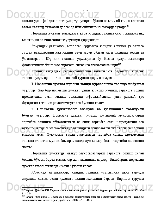 атамалардан фойдаланишга улар тушунарли бўлган ва миллий тилда тегишли
атама мавжуд бўлмаган ҳолларда йўл қўйилишини назарда тутади 174
. 
Норматив   ҳужжат   мазмунига   кўра   юридик   техниканинг   лингвистик,
мантиқий ва гносеологик  усуллари фарқланади.
Ўз-ўзидан   равшанки,   методлар   ёрдамида   юридик   техника   ўз   олдида
турган   вазифаларни   ҳал   қилиш   учун   зарур   бўлган   янги   билимни   олади   ва
ўзлаштиради.   Юридик   техника   усулларида   бу   билим   ҳуқуқ   ижодкори
фаолиятининг ўзига хос андозаси сифатида мужассамлашади 175
. 
Техник   жиҳатдан   расмийлаштириш   талабларига   мувофиқ   юридик
техника усулларининг икки асосий турини фарқлаш мумкин:
1. Норматив ҳужжатларнинг ташқи кўринишига тааллуқли бўлган
усуллар.   Ҳар   бир   норматив   ҳужжат   унинг   юридик   кучини,   тартибга   солиш
предметини,   амал   қилиш   соҳасини   ифодалайдиган,   унга   расмий   тус
берадиган тегишли реквизитларга эга бўлиши лозим. 
2.   Норматив   ҳужжатнинг   мазмуни   ва   тузилишига   тааллуқли
бўлган   усуллар.   Норматив   ҳужжат   турдош   ижтимоий   муносабатларни
тартибга   солишга   мўлжалланган   ва   аниқ   тартибга   солиш   предметига   эга
бўлиши зарур. У хилма-хил тур ва типдаги муносабатларни тартибга солиши
мумкин   эмас.   Ҳуқуқнинг   турли   тармоқлари   тартибга   солиш   предметини
ташкил этадиган муносабатлар алоҳида ҳужжатлар билан тартибга солиниши
лозим. 
Норматив   ҳужжатда   мазкур   муносабатларни   тартибга   солиш   билан
боғлиқ бўлган барча масалалар ҳал қилиниши даркор. Бинобарин, норматив
ҳужжат камчиликлардан холи бўлиши керак.
Юқорида   айтилганлар,   юридик   техника   усулларини   икки   гуруҳга
ажратиш   лозим,   деган   хулосага   келиш   имконини   беради.   Биринчи   гуруҳга
174
 Қаранг: Денисов Г.И. Юридическая техника: теория и практика // Журнал российского права. – 2005. –№
8. – С.34
175
 Қаранг: Чигидин Б.В. К вопросу о понятии юридической техники // Представительная власть – XXI век:
законодательство, комментарии, проблемы. –2007. –№3. –С.45 107 