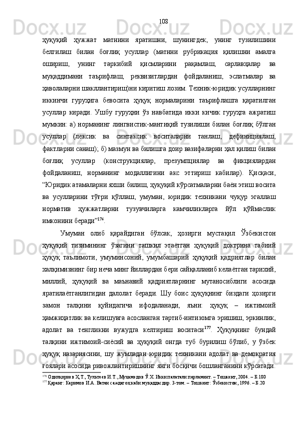 ҳуқуқий   ҳужжат   матнини   яратишни,   шунингдек,   унинг   тузилишини
белгилаш   билан   боғлиқ   усуллар   (матнни   рубрикация   қилишни   амалга
ошириш,   унинг   таркибий   қисмларини   рақамлаш,   сарлавҳалар   ва
муқаддимани   таърифлаш,   реквизитлардан   фойдаланиш,   эслатмалар   ва
ҳаволаларни шакллантириш)ни киритиш лозим. Техник-юридик усулларнинг
иккинчи   гуруҳига   бевосита   ҳуқуқ   нормаларини   таърифлашга   қаратилган
усуллар   киради.   Ушбу   гуруҳни   ўз   навбатида   икки   кичик   гуруҳга   ажратиш
мумкин:  а)  норманинг  лингвистик-мантиқий  тузилиши билан  боғлиқ  бўлган
усуллар   (лексик   ва   синтаксик   воситаларни   танлаш,   дефинициялаш,
фактларни санаш); б) мазмун ва билишга доир вазифаларни ҳал қилиш билан
боғлиқ   усуллар   (конструкциялар,   презумпциялар   ва   фикциялардан
фойдаланиш,   норманинг   модаллигини   акс   эттириш   кабилар).   Қисқаси,
“Юридик атамаларни яхши билиш, ҳуқуқий кўрсатмаларни баён этиш восита
ва   усулларини   тўғри   қўллаш,   умуман,   юридик   техникани   чуқур   эгаллаш
норматив   ҳужжатларни   тузувчиларга   камчиликларга   йўл   қўймаслик
имконини беради” 176
.
Умуман   олиб   қарайдиган   бўлсак,   ҳозирги   мустақил   Ўзбекистон
ҳуқуқий   тизимининг   ўзагини   ташкил   этаётган   ҳуқуқий   доктрина   табиий
ҳуқуқ   таълимоти,   умуминсоний,   умумбашарий   ҳуқуқий   қадриятлар   билан
халқимизнинг бир неча минг йиллардан бери сайқалланиб келаётган тарихий,
миллий,   ҳуқуқий   ва   маънавий   қадриятларнинг   мутаносиблиги   асосида
яратилаётганлигидан   далолат   беради.   Шу   боис   ҳуқуқнинг   биздаги   ҳозирги
замон   талқини   қуйидагича   ифодаланади,   яъни:   ҳуқуқ   –   ижтимоий
ҳамжиҳатлик ва келишувга асосланган тартиб-интизомга эришиш, эркинлик,
адолат   ва   тенгликни   вужудга   келтириш   воситаси 177
.   Ҳуқуқнинг   бундай
талқини   ижтимоий-сиёсий   ва   ҳуқуқий   онгда   туб   бурилиш   бўлиб,   у   ўзбек
ҳуқуқ   назариясини,   шу   жумладан   юридик   техникани   адолат   ва   демократия
ғоялари асосида ривожлантиришнинг янги босқичи бошланганини кўрсатади.
176
 Одилқориев Ҳ.Т., Тультеев И.Т., Муҳамедов Ў.Х. Икки палатали парламент. – Тошкент, 2004. – Б.180
177
 Қаранг: Каримов И.А. Ватан саждагоҳ каби муқаддасдир. 3-том. – Тошкент: Ўзбекистон, 1996. – Б.20 108 