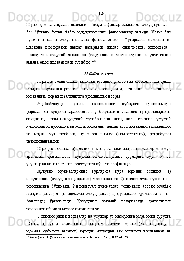 Шуни   ҳам   таъкидлаш   лозимки,   “Бизда   шўролар   замонида   ҳуқуқшунослар
бор   бўлгани   билан,   ўзбек   ҳуқуқшунослик   фани   мавжуд   эмасди.   Ҳозир   биз
дунё   тан   олган   ҳуқуқшунослик   фанига   эгамиз.   Фуқаролик   жамияти   ва
шарқона   демократик   давлат   назарияси   ишлаб   чиқилмоқда,   олдимизда...
демократик   ҳуқуқий   давлат   ва   фуқаролик   жамияти   қуришдек   улуғ   ғояни
амалга ошириш вазифаси турибди” 178
.
II бобга хулоса
Юридик   техниканинг   мақсади   юридик   фаолиятни   оқилоналаштириш,
юридик   ҳужжатларнинг   аниқлиги,   соддалиги,   тилининг   равонлиги,
қисқалиги, бир андозалилигига эришишдан иборат. 
Адабиётларда   юридик   техниканинг   қуйидаги   принциплари
фарқланади: ҳуқуқий тараққиётга қараб йўналиш олганлик; тушунчаларнинг
аниқлиги;   норматив-ҳуқуқий   эҳтиёжларни   аниқ   акс   эттириш;   умумий
ижтимоий қонунийлик ва белгиланганлик; илмий асосланганлик; тизимлилик
ва   модал   мутаносиблик;   профессионализм   (компетентлик),   ретрибутив
таъминланганлик. 
Юридик  техника:   а)   техник   усуллар  ва   воситаларнинг   мазкур   мажмуи
ёрдамида   яратиладиган   ҳуқуқий   ҳужжатларнинг   турларига   кўра;   б)   бу
усуллар ва воситаларнинг мазмунига кўра таснифланади.
Ҳуқуқий   ҳужжатларнинг   турларига   кўра   юридик   техника:   1)
қонунчилик   (ҳуқуқ   ижодкорлиги)   техникаси   ва   2)   индивидуал   ҳужжатлар
техникасига   бўлинади.   Индивидуал   ҳужжатлар   техникаси   асосан   муайян
юридик   фанларда   (процессуал   ҳуқуқ   фанлари,   фуқаролик   ҳуқуқи   ва   бошқа
фанларда)   ўрганилади.   Ҳуқуқнинг   умумий   назариясида   қонунчилик
техникаси айниқса муҳим аҳамиятга эга. 
Техник-юридик  воситалар  ва  усуллар ўз  мазмунига  кўра икки  гуруҳга
бўлинади,   булар:   биринчиси   –   қонун   чиқарувчи   амрини   (ёки   индивидуал
ҳужжат   субъекти   амрини)   юридик   жиҳатдан   акс   эттириш   воситалари   ва
178
 Азизхўжаев А. Давлатчилик ва маънавият. – Тошкент: Шарқ, 1997. –Б.103 109 
