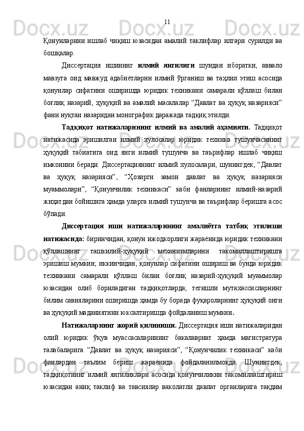 Қонунларини   ишлаб   чиқиш   юзасидан   амалий   таклифлар   илгари   сурилди   ва
бошқалар.
Диссертация   ишининг   илмий   янгилиги   шундан   иборатки,   аввало
мавзуга   оид   мавжуд   адабиётларни   илмий   ўрганиш   ва   таҳлил   этиш   асосида
қонунлар   сифатини   оширишда   юридик   техникани   самарали   қўллаш   билан
боғлиқ   назарий,   ҳуқуқий   ва   амалий   масалалар   “Давлат   ва   ҳуқуқ   назарияси”
фани нуқтаи назаридан монографик даражада тадқиқ этилди.
Тадқиқот   натижаларининг   илмий   ва   амалий   аҳамияти.   Тадқиқот
натижасида   эришилган   илмий   хулосалар   юридик   техника   тушунчасининг
ҳуқуқий   табиатига   оид   янги   илмий   тушунча   ва   таърифлар   ишлаб   чиқиш
имконини   беради.   Диссертациянинг   илмий   хулосалари,   шунингдек,   “Давлат
ва   ҳуқуқ   назарияси”,   “Ҳозирги   замон   давлат   ва   ҳуқуқ   назарияси
муаммолари”,   “Қонунчилик   техникаси”   каби   фанларнинг   илмий-назарий
жиҳатдан бойишига ҳамда уларга илмий тушунча ва таърифлар беришга асос
бўлади.
Диссертация   иши   натижаларининг   амалиётга   татбиқ   этилиши
натижасида:  биринчидан,  қонун ижодкорлиги жараёнида юридик техникани
қўллашнинг   ташкилий-ҳуқуқий   механизмларини   такомиллаштиришга
эришиш мумкин; иккинчидан, қонунлар сифатини ошириш ва бунда юридик
техникани   самарали   қўллаш   билан   боғлиқ   назарий-ҳуқуқий   муаммолар
юзасидан   олиб   бориладиган   тадқиқотларда;   тегишли   мутахассисларнинг
билим савияларини оширишда ҳамда бу борада фуқароларнинг ҳуқуқий онги
ва ҳуқуқий маданиятини юксалтиришда фойдаланиш мумкин .
Натижаларнинг жорий қилиниши.   Диссертация иши натижаларидан
олий   юридик   ўқув   муассасаларининг   бакалавриат   ҳамда   магистратура
талабаларига   “Давлат   ва   ҳуқуқ   назарияси”,   “Қонунчилик   техникаси”   каби
фанлардан   таълим   бериш   жараёнида   фойдаланилмоқда.   Шунингдек,
тадқиқотнинг   илмий   янгиликлари   асосида   қонунчиликни   такомиллаштириш
юзасидан   аниқ   таклиф   ва   тавсиялар   ваколатли   давлат   органларига   тақдим 11 