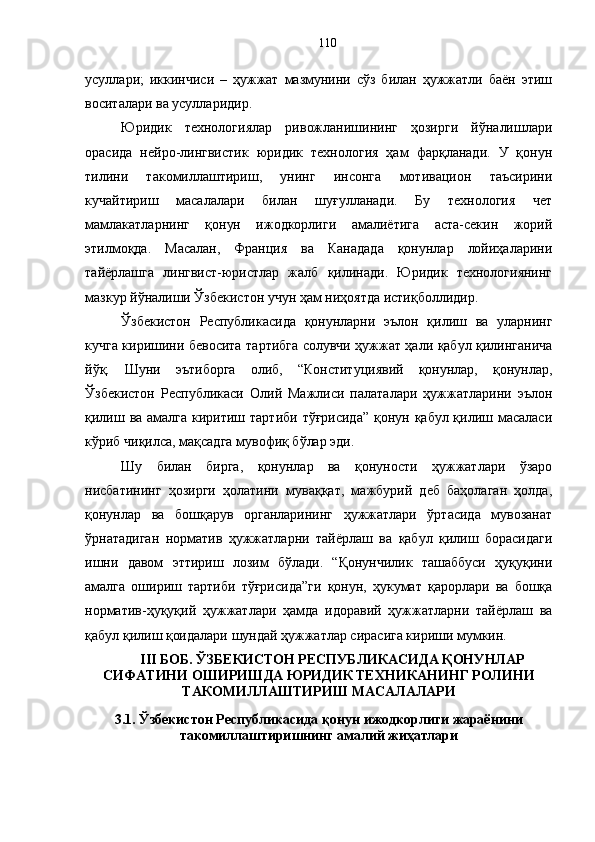 усуллари;   иккинчиси   –   ҳужжат   мазмунини   сўз   билан   ҳужжатли   баён   этиш
воситалари ва усулларидир.
Юридик   технологиялар   ривожланишининг   ҳозирги   йўналишлари
орасида   нейро-лингвистик   юридик   технология   ҳам   фарқланади.   У   қонун
тилини   такомиллаштириш,   унинг   инсонга   мотивацион   таъсирини
кучайтириш   масалалари   билан   шуғулланади.   Бу   технология   чет
мамлакатларнинг   қонун   ижодкорлиги   амалиётига   аста-секин   жорий
этилмоқда.   Масалан,   Франция   ва   Канадада   қонунлар   лойиҳаларини
тайёрлашга   лингвист-юристлар   жалб   қилинади.   Юридик   технологиянинг
мазкур йўналиши Ўзбекистон учун ҳам ниҳоятда истиқболлидир. 
Ўзбекистон   Республикасида   қонунларни   эълон   қилиш   ва   уларнинг
кучга киришини бевосита тартибга солувчи ҳужжат ҳали қабул қилинганича
йўқ.   Шуни   эътиборга   олиб,   “Конституциявий   қонунлар,   қонунлар,
Ўзбекистон   Республикаси   Олий   Мажлиси   палаталари   ҳужжатларини   эълон
қилиш ва амалга киритиш тартиби тўғрисида” қонун қабул қилиш масаласи
кўриб чиқилса, мақсадга мувофиқ бўлар эди. 
Шу   билан   бирга,   қонунлар   ва   қонуности   ҳужжатлари   ўзаро
нисбатининг   ҳозирги   ҳолатини   муваққат,   мажбурий   деб   баҳолаган   ҳолда,
қонунлар   ва   бошқарув   органларининг   ҳужжатлари   ўртасида   мувозанат
ўрнатадиган   норматив   ҳужжатларни   тайёрлаш   ва   қабул   қилиш   борасидаги
ишни   давом   эттириш   лозим   бўлади.   “Қонунчилик   ташаббуси   ҳуқуқини
амалга   ошириш   тартиби   тўғрисида”ги   қонун,   ҳукумат   қарорлари   ва   бошқа
норматив-ҳуқуқий   ҳужжатлари   ҳамда   идоравий   ҳужжатларни   тайёрлаш   ва
қабул қилиш қоидалари шундай ҳужжатлар сирасига кириши мумкин.
III БОБ. ЎЗБЕКИСТОН РЕСПУБЛИКАСИДА ҚОНУНЛАР
СИФАТИНИ ОШИРИШДА ЮРИДИК ТЕХНИКАНИНГ РОЛИНИ
ТАКОМИЛЛАШТИРИШ МАСАЛАЛАРИ
3.1. Ўзбекистон Республикасида қонун ижодкорлиги жараёнини
такомиллаштиришнинг амалий жиҳатлари 110 