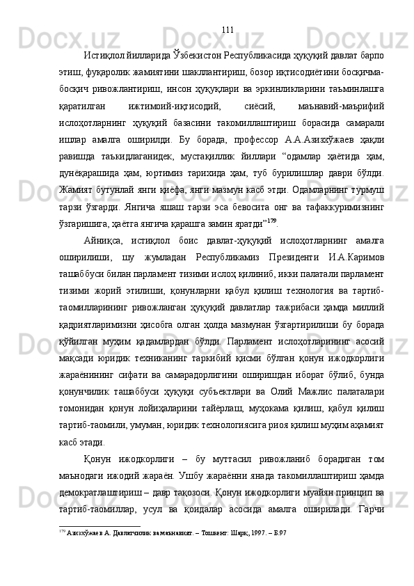 Истиқлол йилларида Ўзбекистон Республикасида ҳуқуқий давлат барпо
этиш, фуқаролик жамиятини шакллантириш, бозор иқтисодиётини босқичма-
босқич   ривожлантириш,   инсон   ҳуқуқлари   ва   эркинликларини   таъминлашга
қаратилган   ижтимоий-иқтисодий,   сиёсий,   маънавий-маърифий
ислоҳотларнинг   ҳуқуқий   базасини   такомиллаштириш   борасида   самарали
ишлар   амалга   оширилди.   Бу   борада,   профессор   А.А.Азизхўжаев   ҳақли
равишда   таъкидлаганидек,   мустақиллик   йиллари   “одамлар   ҳаётида   ҳам,
дунёқарашида   ҳам,   юртимиз   тарихида   ҳам,   туб   бурилишлар   даври   бўлди.
Жамият бутунлай янги қиёфа, янги мазмун касб этди. Одамларнинг турмуш
тарзи   ўзгарди.   Янгича   яшаш   тарзи   эса   бевосита   онг   ва   тафаккуримизнинг
ўзгаришига, ҳаётга янгича қарашга замин яратди” 179
. 
Айниқса,   истиқлол   боис   давлат-ҳуқуқий   ислоҳотларнинг   амалга
оширилиши,   шу   жумладан   Республикамиз   Президенти   И.А.Каримов
ташаббуси билан парламент тизими ислоҳ қилиниб, икки палатали парламент
тизими   жорий   этилиши,   қонунларни   қабул   қилиш   технология   ва   тартиб-
таомилларининг   ривожланган   ҳуқуқий   давлатлар   тажрибаси   ҳамда   миллий
қадриятларимизни   ҳисобга   олган   ҳолда   мазмунан   ўзгартирилиши   бу   борада
қўйилган   муҳим   қадамлардан   бўлди.   Парламент   ислоҳотларининг   асосий
мақсади   юридик   техниканинг   таркибий   қисми   бўлган   қонун   ижодкорлиги
жараёнининг   сифати   ва   самарадорлигини   оширишдан   иборат   бўлиб,   бунда
қонунчилик   ташаббуси   ҳуқуқи   субъектлари   ва   Олий   Мажлис   палаталари
томонидан   қонун   лойиҳаларини   тайёрлаш,   муҳокама   қилиш,   қабул   қилиш
тартиб-таомили, умуман, юридик технологиясига риоя қилиш муҳим аҳамият
касб этади.
Қонун   ижодкорлиги   –   бу   муттасил   ривожланиб   борадиган   том
маънодаги   ижодий   жараён.   Ушбу   жараённи   янада   такомиллаштириш   ҳамда
демократлаштириш – давр тақозоси. Қонун ижодкорлиги муайян принцип ва
тартиб-таомиллар,   усул   ва   қоидалар   асосида   амалга   оширилади.   Гарчи
179
 Азизхўжаев А. Давлатчилик ва маънавият. – Тошкент: Шарқ, 1997. – Б.97 111 