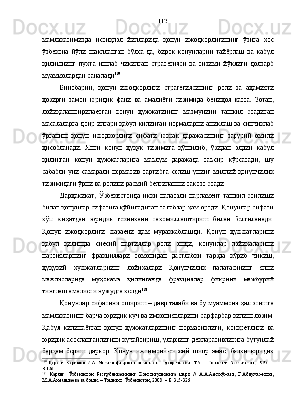 мамлакатимизда   истиқлол   йилларида   қонун   ижодкорлигининг   ўзига   хос
ўзбекона   йўли   шаклланган   бўлса-да,   бироқ   қонунларни   тайёрлаш   ва   қабул
қилишнинг   пухта   ишлаб   чиқилган   стратегияси   ва   тизими   йўқлиги   долзарб
муаммолардан саналади 180
.
Бинобарин,   қонун   ижодкорлиги   стратегиясининг   роли   ва   аҳамияти
ҳозирги   замон   юридик   фани   ва   амалиёти   тизимида   бениҳоя   катта.   Зотан,
лойиҳалаштирилаётган   қонун   ҳужжатининг   мазмунини   ташкил   этадиган
масалаларга доир илгари қабул қилинган нормаларни аниқлаш ва синчиклаб
ўрганиш   қонун   ижодкорлиги   сифати   юксак   даражасининг   зарурий   омили
ҳисобланади.   Янги   қонун   ҳуқуқ   тизимига   қўшилиб,   ўзидан   олдин   қабул
қилинган   қонун   ҳужжатларига   маълум   даражада   таъсир   кўрсатади,   шу
сабабли   уни   самарали   норматив   тартибга   солиш   унинг   миллий   қонунчилик
тизимидаги ўрни ва ролини расмий белгилашни тақозо этади. 
Дарҳақиқат,   Ўзбекистонда   икки   палатали   парламент   ташкил   этилиши
билан қонунлар сифатига қўйиладиган талаблар ҳам ортди. Қонунлар сифати
кўп   жиҳатдан   юридик   техникани   такомиллаштириш   билан   белгиланади.
Қонун   ижодкорлиги   жараёни   ҳам   мураккаблашди.   Қонун   ҳужжатларини
қабул   қилишда   сиёсий   партиялар   роли   ошди,   қонунлар   лойиҳаларини
партияларнинг   фракциялари   томонидан   дастлабки   тарзда   кўриб   чиқиш,
ҳуқуқий   ҳужжатларнинг   лойиҳалари   Қонунчилик   палатасининг   ялпи
мажлисларида   муҳокама   қилинганда   фракциялар   фикрини   мажбурий
тинглаш амалиёти вужудга келди 181
. 
Қонунлар сифатини ошириш – давр талаби ва бу муаммони ҳал этишга
мамлакатнинг барча юридик куч ва имкониятларини сарфарбар қилиш лозим.
Қабул   қилинаётган   қонун   ҳужжатларининг   нормативлиги,   конкретлиги   ва
юридик асосланганлигини кучайтириш, уларнинг декларативлигига бутунлай
барҳам   бериш   даркор.   Қонун   ижтимоий-сиёсий   шиор   эмас,   балки   юридик
180
  Қаранг:   Каримов   И.А.   Янгича   фикрлаш   ва   ишлаш   –   давр   талаби.   Т.5.   –   Тошкент:   Ўзбекистон,   1997.   –
Б.126
181
  Қаранг:   Ўзбекистон   Республикасининг   Конституциясига   шарҳ   //   А.А.Азизхўжаев,   Ғ.Абдумажидов,
М.А.Аҳмадшаева ва бошқ. – Тошкент: Ўзбекистон, 2008. – Б. 315-326. 112 