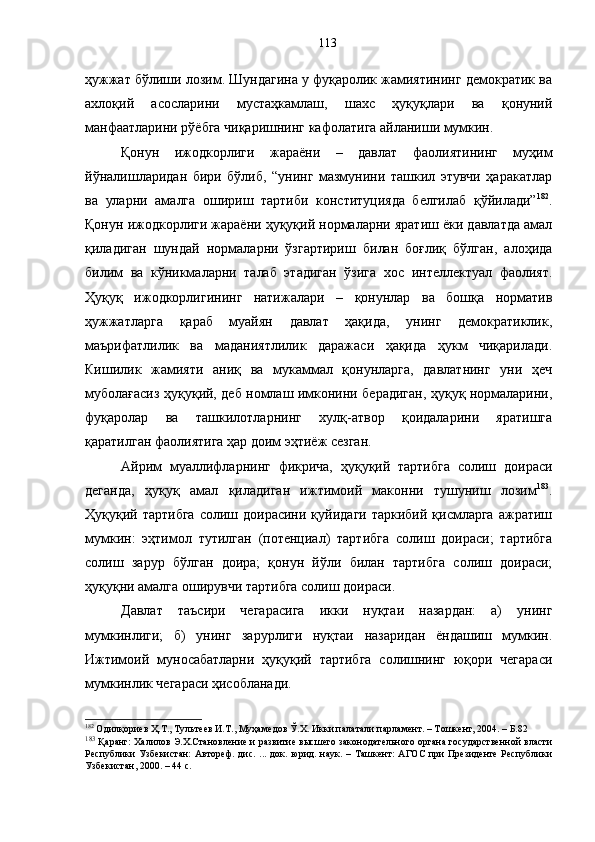 ҳужжат бўлиши лозим. Шундагина у фуқаролик жамиятининг демократик ва
ахлоқий   асосларини   мустаҳкамлаш,   шахс   ҳуқуқлари   ва   қонуний
манфаатларини рўёбга чиқаришнинг кафолатига айланиши мумкин. 
Қонун   ижодкорлиги   жараёни   –   давлат   фаолиятининг   муҳим
йўналишларидан   бири   бўлиб,   “унинг   мазмунини   ташкил   этувчи   ҳаракатлар
ва   уларни   амалга   ошириш   тартиби   конституцияда   белгилаб   қўйилади” 182
.
Қонун ижодкорлиги жараёни ҳуқуқий нормаларни яратиш ёки давлатда амал
қиладиган   шундай   нормаларни   ўзгартириш   билан   боғлиқ   бўлган,   алоҳида
билим   ва   кўникмаларни   талаб   этадиган   ўзига   хос   интеллектуал   фаолият.
Ҳуқуқ   ижодкорлигининг   натижалари   –   қонунлар   ва   бошқа   норматив
ҳужжатларга   қараб   муайян   давлат   ҳақида,   унинг   демократиклик,
маърифатлилик   ва   маданиятлилик   даражаси   ҳақида   ҳукм   чиқарилади.
Кишилик   жамияти   аниқ   ва   мукаммал   қонунларга,   давлатнинг   уни   ҳеч
муболағасиз ҳуқуқий, деб номлаш имконини берадиган, ҳуқуқ нормаларини,
фуқаролар   ва   ташкилотларнинг   хулқ-атвор   қоидаларини   яратишга
қаратилган фаолиятига ҳар доим эҳтиёж сезган. 
Айрим   муаллифларнинг   фикрича,   ҳуқуқий   тартибга   солиш   доираси
деганда,   ҳуқуқ   амал   қиладиган   ижтимоий   маконни   тушуниш   лозим 183
.
Ҳуқуқий тартибга   солиш доирасини  қуйидаги  таркибий  қисмларга   ажратиш
мумкин:   эҳтимол   тутилган   (потенциал)   тартибга   солиш   доираси;   тартибга
солиш   зарур   бўлган   доира;   қонун   йўли   билан   тартибга   солиш   доираси;
ҳуқуқни амалга оширувчи тартибга солиш доираси.
Давлат   таъсири   чегарасига   икки   нуқтаи   назардан:   а)   унинг
мумкинлиги;   б)   унинг   зарурлиги   нуқтаи   назаридан   ёндашиш   мумкин.
Ижтимоий   муносабатларни   ҳуқуқий   тартибга   солишнинг   юқори   чегараси
мумкинлик чегараси ҳисобланади. 
182
 Одилқориев Ҳ.Т., Тультеев И.Т., Муҳамедов Ў.Х. Икки палатали парламент. – Тошкент, 2004. – Б.82
183
 Қаранг: Халилов Э.Х.Становление и развитие высшего законодательного органа государственной власти
Республики   Узбекистан:   Автореф.   дис.   ...  док.  юрид.   наук.   –  Ташкент:   АГОС   при   Президенте  Республики
Узбекистан, 2000. – 44 с. 113 