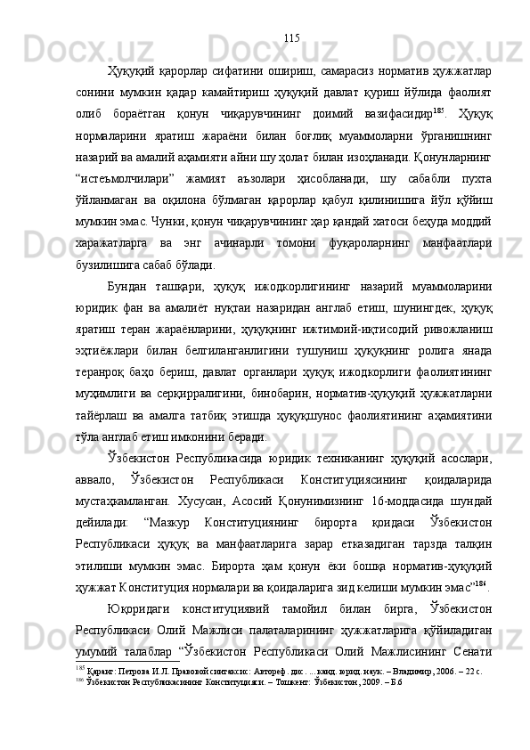 Ҳуқуқий  қарорлар   сифатини  ошириш,  самарасиз   норматив   ҳужжатлар
сонини   мумкин   қадар   камайтириш   ҳуқуқий   давлат   қуриш   йўлида   фаолият
олиб   бораётган   қонун   чиқарувчининг   доимий   вазифасидир 185
.   Ҳуқуқ
нормаларини   яратиш   жараёни   билан   боғлиқ   муаммоларни   ўрганишнинг
назарий ва амалий аҳамияти айни шу ҳолат билан изоҳланади. Қонунларнинг
“истеъмолчилари”   жамият   аъзолари   ҳисобланади,   шу   сабабли   пухта
ўйланмаган   ва   оқилона   бўлмаган   қарорлар   қабул   қилинишига   йўл   қўйиш
мумкин эмас. Чунки, қонун чиқарувчининг ҳар қандай хатоси беҳуда моддий
харажатларга   ва   энг   ачинарли   томони   фуқароларнинг   манфаатлари
бузилишига сабаб бўлади. 
Бундан   ташқари,   ҳуқуқ   ижодкорлигининг   назарий   муаммоларини
юридик   фан   ва   амалиёт   нуқтаи   назаридан   англаб   етиш,   шунингдек,   ҳуқуқ
яратиш   теран   жараёнларини,   ҳуқуқнинг   ижтимоий-иқтисодий   ривожланиш
эҳтиёжлари   билан   белгиланганлигини   тушуниш   ҳуқуқнинг   ролига   янада
теранроқ   баҳо   бериш,   давлат   органлари   ҳуқуқ   ижодкорлиги   фаолиятининг
муҳимлиги   ва   серқирралигини,   бинобарин,   норматив-ҳуқуқий   ҳужжатларни
тайёрлаш   ва   амалга   татбиқ   этишда   ҳуқуқшунос   фаолиятининг   аҳамиятини
тўла англаб етиш имконини беради. 
Ўзбекистон   Республикасида   юридик   техниканинг   ҳуқуқий   асослари,
аввало,   Ўзбекистон   Республикаси   Конституциясининг   қоидаларида
мустаҳкамланган.   Хусусан,   Асосий   Қонунимизнинг   16-моддасида   шундай
дейилади:   “Мазкур   Конституциянинг   бирорта   қоидаси   Ўзбекистон
Республикаси   ҳуқуқ   ва   манфаатларига   зарар   етказадиган   тарзда   талқин
этилиши   мумкин   эмас.   Бирорта   ҳам   қонун   ёки   бошқа   норматив-ҳуқуқий
ҳужжат Конституция нормалари ва қоидаларига зид келиши мумкин эмас” 186
.
Юқоридаги   конституциявий   тамойил   билан   бирга,   Ўзбекистон
Республикаси   Олий   Мажлиси   палаталарининг   ҳужжатларига   қўйиладиган
умумий   талаблар   “Ўзбекистон   Республикаси   Олий   Мажлисининг   Сенати
185
 Қаранг: Петрова И.Л. Правовой синтаксис: Автореф. дис. ... канд. юрид. наук. – Владимир, 2006. –  2 2 с.
186
 Ўзбекистон Республикасининг Конституцияси. – Тошкент: Ўзбекистон, 2009. – Б.6 115 