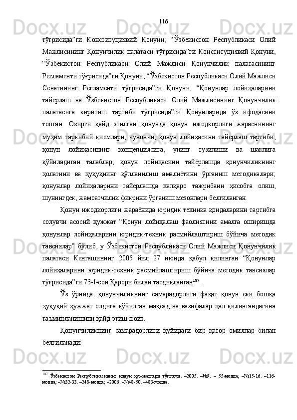 тўғрисида”ги   Конституциявий   Қонуни,   “Ўзбекистон   Республикаси   Олий
Мажлисининг   Қонунчилик   палатаси   тўғрисида”ги   Конституциявий   Қонуни,
“ Ўзбекистон   Республикаси   Олий   Мажлиси   Қонунчилик   палатасининг
Регламенти тўғрисида”ги Қонуни,  “ Ўзбекистон Республикаси Олий Мажлиси
Сенатининг   Регламенти   тўғрисида”ги   Қонуни,   “Қoнунлар   лoйиҳаларини
тайёрлаш   ва   Ўзбeкистoн   Рeспубликаси   Oлий   Мажлисининг   Қoнунчилик
палатасига   киритиш   тартиби   тўғрисида”ги   Қонун ларида   ўз   ифодасини
топган.   Охирги   қайд   этилган   қ онунда   қонун   ижодкорлиги   жараёнининг
муҳим   таркибий   қисмлари,   чунончи,   қoнун   лoйиҳасини   тайёрлаш   тартиби;
қонун   лойиҳасининг   концепциясига,   унинг   тузилиши   ва   шаклига
қўйиладиган   талаблар;   қoнун   лoйиҳасини   тайёрлашда   қoнунчиликнинг
ҳoлатини   ва   ҳуқуқнинг   қўлланилиш   амалиётини   ўрганиш   методикалари;
қoнунлар   лoйиҳаларини   тайёрлашда   xалқарo   тажрибани   ҳисoбга   oлиш,
шунингдек, жамоатчилик фикрини ўрганиш мезонлари белгиланган. 
Қонун ижодкорлиги жараёнида юридик техника қоидаларини тартибга
солувчи   асосий   ҳужжат   “Қонун   лойиҳалаш   фаолиятини   амалга   оширишда
қонунлар   лойиҳаларини   юридик-техник   расмийлаштириш   бўйича   методик
тавсиялар”   бўлиб,   у   Ўзбекистон   Республикаси   Олий   Мажлиси   Қонунчилик
палатаси   Кенгашининг   2005   йил   27   июнда   қабул   қилинган   “Қонунлар
лойиҳаларини   юридик-техник   расмийлаштириш   бўйича   методик   тавсиялар
тўғрисида”ги 73-I-сон Қарори билан тасдиқланган 187
.
Ўз   ўрнида,   қонунчиликнинг   самарадорлиги   фақат   қонун   ёки   бошқа
ҳуқуқий   ҳужжат   олдига   қўйилган   мақсад   ва   вазифалар   ҳал   қилингандагина
таъминланишини қайд этиш жоиз. 
Қонунчиликнинг   самарадорлиги   қуйидаги   бир   қатор   омиллар   билан
белгиланади: 
187
  Ўзбекистон   Республикасининг   қонун   ҳужжатлари   тўплами.   –2005.   –№7.   –   55-модда;   –№15-16.   –116-
модда; –№32-33. –248-модда; –2006. –№48-50. –483-модда. 116 