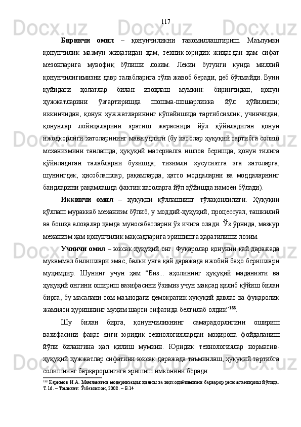 Биринчи   омил   –   қонунчиликни   такомиллаштириш.   Маълумки
қонунчилик   мазмун   жиҳатидан   ҳам,   техник-юридик   жиҳатдан   ҳам   сифат
мезонларига   мувофиқ   бўлиши   лозим.   Лекин   бугунги   кунда   миллий
қонунчилигимизни давр талабларига тўла жавоб беради, деб бўлмайди. Буни
қуйидаги   ҳолатлар   билан   изоҳлаш   мумкин:   биринчидан,   қонун
ҳужжатларини   ўзгартиришда   шошма-шошарликка   йўл   қўйилиши;
иккинчидан,   қонун   ҳужжатларининг   кўпайишида   тартибсизлик;   учинчидан,
қонунлар   лойиҳаларини   яратиш   жараёнида   йўл   қўйиладиган   қонун
ижодкорлиги хатоларининг мавжудлиги (бу хатолар ҳуқуқий тартибга солиш
механизмини   танлашда;   ҳуқуқий   материалга   ишлов   беришда;   қонун   тилига
қўйиладиган   талабларни   бузишда;   тизимли   хусусиятга   эга   хатоларга,
шунингдек,   ҳисоблашлар,   рақамларда,   ҳатто   моддаларни   ва   моддаларнинг
бандларини рақамлашда фактик хатоларга йўл қўйишда намоён бўлади). 
Иккинчи   омил   –   ҳуқуқни   қўллашнинг   тўлақонлилиги.   Ҳуқуқни
қўллаш мураккаб механизм бўлиб, у моддий-ҳуқуқий, процессуал, ташкилий
ва бошқа алоқалар ҳамда муносабатларни ўз ичига олади. Ўз ўрнида, мазкур
механизм ҳам қонунчилик мақсадларига эришишга қаратилиши лозим. 
Учинчи омил   – юксак ҳуқуқий онг. Фуқаролар қонунни қай даражада
мукаммал билишлари эмас, балки унга қай даражада ижобий баҳо беришлари
муҳимдир.   Шунинг   учун   ҳам   “Биз...   аҳолининг   ҳуқуқий   маданияти   ва
ҳуқуқий онгини ошириш вазифасини ўзимиз учун мақсад қилиб қўйиш билан
бирга, бу масалани том маънодаги демократик ҳуқуқий давлат ва фуқаролик
жамияти қуришнинг муҳим шарти сифатида белгилаб олдик” 188
.
Шу   билан   бирга,   қонунчиликнинг   самарадорлигини   ошириш
вазифасини   фақат   янги   юридик   технологиялардан   моҳирона   фойдаланиш
йўли   билангина   ҳал   қилиш   мумкин.   Юридик   технологиялар   норматив-
ҳуқуқий ҳужжатлар сифатини юксак даражада таъминлаш, ҳуқуқий тартибга
солишнинг барқарорлигига эришиш имконини беради. 
188
  Каримов И.А. Мамлакатни  модернизация қилиш ва иқтсодиётимизни барқарор ривожлантириш йўлида.
Т.16. – Тошкент: Ўзбекистон, 2008. – Б.14 117 