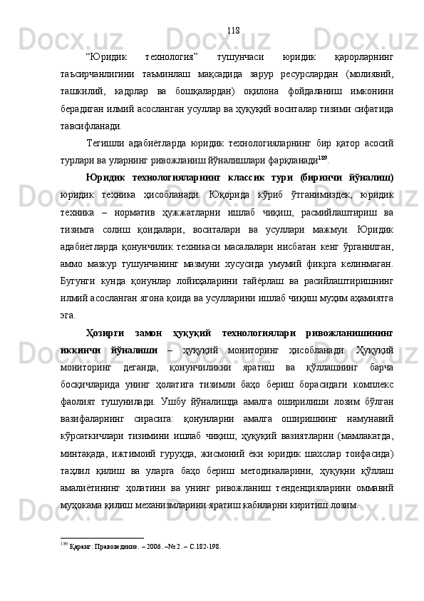 “Юридик   технология”   тушунчаси   юридик   қарорларнинг
таъсирчанлигини   таъминлаш   мақсадида   зарур   ресурслардан   (молиявий,
ташкилий,   кадрлар   ва   бошқалардан)   оқилона   фойдаланиш   имконини
берадиган илмий асосланган усуллар ва ҳуқуқий воситалар тизими сифатида
тавсифланади. 
Тегишли   адабиётларда   юридик   технологияларнинг   бир   қатор   асосий
турлари ва уларнинг ривожланиш йўналишлари фарқланади 189
. 
Юридик   технологияларнинг   классик   тури   (биринчи   йўналиш)
юридик   техника   ҳисобланади.   Юқорида   кўриб   ўтганимиздек,   юридик
техника   –   норматив   ҳужжатларни   ишлаб   чиқиш,   расмийлаштириш   ва
тизимга   солиш   қоидалари,   воситалари   ва   усуллари   мажмуи.   Юридик
адабиётларда   қонунчилик   техникаси   масалалари   нисбатан   кенг   ўрганилган,
аммо   мазкур   тушунчанинг   мазмуни   хусусида   умумий   фикрга   келинмаган.
Бугунги   кунда   қонунлар   лойиҳаларини   тайёрлаш   ва   расийлаштиришнинг
илмий асосланган ягона қоида ва усулларини ишлаб чиқиш муҳим аҳамиятга
эга. 
Ҳозирги   замон   ҳуқуқий   технологиялари   ривожланишининг
иккинчи   йўналиши   –   ҳуқуқий   мониторинг   ҳисобланади.   Ҳуқуқий
мониторинг   деганда,   қонунчиликни   яратиш   ва   қўллашнинг   барча
босқичларида   унинг   ҳолатига   тизимли   баҳо   бериш   борасидаги   комплекс
фаолият   тушунилади.   Ушбу   йўналишда   амалга   оширилиши   лозим   бўлган
вазифаларнинг   сирасига:   қонунларни   амалга   оширишнинг   намунавий
кўрсаткичлари   тизимини   ишлаб   чиқиш;   ҳуқуқий   вазиятларни   (мамлакатда,
минтақада,   ижтимоий   гуруҳда,   жисмоний   ёки   юридик   шахслар   тоифасида)
таҳлил   қилиш   ва   уларга   баҳо   бериш   методикаларини,   ҳуқуқни   қўллаш
амалиётининг   ҳолатини   ва   унинг   ривожланиш   тенденцияларини   оммавий
муҳокама қилиш механизмларини яратиш кабиларни киритиш лозим. 
189
 Қаранг: Правоведение. – 2006. –№ 2. – С.182-198. 118 