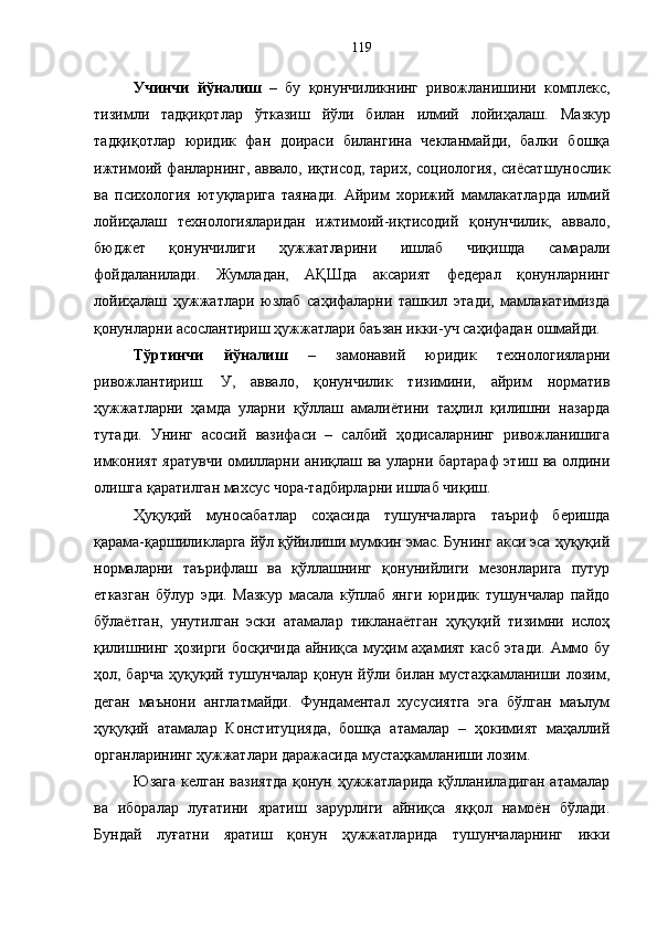Учинчи   йўналиш   –   бу   қонунчиликнинг   ривожланишини   комплекс,
тизимли   тадқиқотлар   ўтказиш   йўли   билан   илмий   лойиҳалаш.   Мазкур
тадқиқотлар   юридик   фан   доираси   билангина   чекланмайди,   балки   бошқа
ижтимоий фанларнинг, аввало, иқтисод, тарих, социология, сиёсатшунослик
ва   психология   ютуқларига   таянади.   Айрим   хорижий   мамлакатларда   илмий
лойиҳалаш   технологияларидан   ижтимоий-иқтисодий   қонунчилик,   аввало,
бюджет   қонунчилиги   ҳужжатларини   ишлаб   чиқишда   самарали
фойдаланилади.   Жумладан,   АҚШда   аксарият   федерал   қонунларнинг
лойиҳалаш   ҳужжатлари   юзлаб   саҳифаларни   ташкил   этади,   мамлакатимизда
қонунларни асослантириш ҳужжатлари баъзан икки-уч саҳифадан ошмайди. 
Тўртинчи   йўналиш   –   замонавий   юридик   технологияларни
ривожлантириш.   У,   аввало,   қонунчилик   тизимини,   айрим   норматив
ҳужжатларни   ҳамда   уларни   қўллаш   амалиётини   таҳлил   қилишни   назарда
тутади.   Унинг   асосий   вазифаси   –   салбий   ҳодисаларнинг   ривожланишига
имконият яратувчи омилларни аниқлаш ва уларни бартараф этиш ва олдини
олишга қаратилган махсус чора-тадбирларни ишлаб чиқиш. 
Ҳуқуқий   муносабатлар   соҳасида   тушунчаларга   таъриф   беришда
қарама-қаршиликларга йўл қўйилиши мумкин эмас. Бунинг акси эса ҳуқуқий
нормаларни   таърифлаш   ва   қўллашнинг   қонунийлиги   мезонларига   путур
етказган   бўлур   эди.   Мазкур   масала   кўплаб   янги   юридик   тушунчалар   пайдо
бўлаётган,   унутилган   эски   атамалар   тикланаётган   ҳуқуқий   тизимни   ислоҳ
қилишнинг ҳозирги босқичида айниқса муҳим аҳамият касб этади. Аммо бу
ҳол, барча  ҳуқуқий тушунчалар қонун йўли билан мустаҳкамланиши лозим,
деган   маънони   англатмайди.   Фундаментал   хусусиятга   эга   бўлган   маълум
ҳуқуқий   атамалар   Конституцияда,   бошқа   атамалар   –   ҳокимият   маҳаллий
органларининг ҳужжатлари даражасида мустаҳкамланиши лозим. 
Юзага  келган  вазиятда  қонун  ҳужжатларида  қўлланиладиган  атамалар
ва   иборалар   луғатини   яратиш   зарурлиги   айниқса   яққол   намоён   бўлади.
Бундай   луғатни   яратиш   қонун   ҳужжатларида   тушунчаларнинг   икки 119 