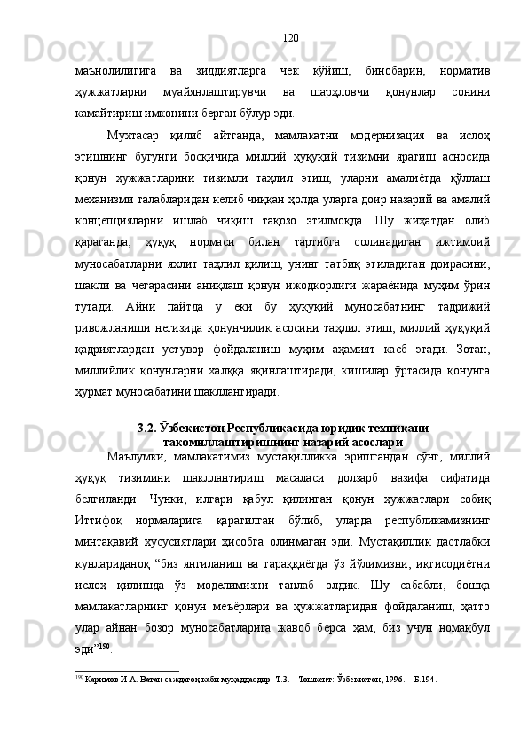 маънолилигига   ва   зиддиятларга   чек   қўйиш,   бинобарин,   норматив
ҳужжатларни   муайянлаштирувчи   ва   шарҳловчи   қонунлар   сонини
камайтириш имконини берган бўлур эди. 
Мухтасар   қилиб   айтганда,   мамлакатни   модернизация   ва   ислоҳ
этишнинг   бугунги   босқичида   миллий   ҳуқуқий   тизимни   яратиш   асносида
қонун   ҳужжатларини   тизимли   таҳлил   этиш,   уларни   амалиётда   қўллаш
механизми талабларидан келиб чиққан ҳолда уларга доир назарий ва амалий
концепцияларни   ишлаб   чиқиш   тақозо   этилмоқда.   Шу   жиҳатдан   олиб
қараганда,   ҳуқуқ   нормаси   билан   тартибга   солинадиган   ижтимоий
муносабатларни   яхлит   таҳлил   қилиш,   унинг   татбиқ   этиладиган   доирасини,
шакли   ва   чегарасини   аниқлаш   қонун   ижодкорлиги   жараёнида   муҳим   ўрин
тутади.   Айни   пайтда   у   ёки   бу   ҳуқуқий   муносабатнинг   тадрижий
ривожланиши   негизида   қонунчилик   асосини   таҳлил   этиш,   миллий   ҳуқуқий
қадриятлардан   устувор   фойдаланиш   муҳим   аҳамият   касб   этади.   Зотан,
миллийлик   қонунларни   халққа   яқинлаштиради,   кишилар   ўртасида   қонунга
ҳурмат муносабатини шакллантиради. 
3.2. Ўзбекистон Республикасида юридик техникани
такомиллаштиришнинг назарий асослари 
Маълумки,   мамлакатимиз   мустақилликка   эришгандан   сўнг,   миллий
ҳуқуқ   тизимини   шакллантириш   масаласи   долзарб   вазифа   сифатида
белгиланди.   Чунки,   илгари   қабул   қилинган   қонун   ҳужжатлари   собиқ
Иттифоқ   нормаларига   қаратилган   бўлиб,   уларда   республикамизнинг
минтақавий   хусусиятлари   ҳисобга   олинмаган   эди.   Мустақиллик   дастлабки
кунлариданоқ   “биз   янгиланиш   ва   тараққиётда   ўз   йўлимизни,   иқтисодиётни
ислоҳ   қилишда   ўз   моделимизни   танлаб   олдик.   Шу   сабабли,   бошқа
мамлакатларнинг   қонун   меъёрлари   ва   ҳужжатларидан   фойдаланиш,   ҳатто
улар   айнан   бозор   муносабатларига   жавоб   берса   ҳам,   биз   учун   номақбул
эди” 190
.
190
 Каримов И.А. Ватан саждагоҳ каби муқаддасдир. Т.3. – Тошкент: Ўзбекистон, 1996. – Б.194. 120 