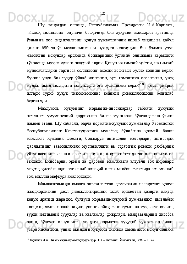 Шу   жиҳатдан   олганда,   Республикамиз   Президенти   И.А.Каримов,
“Ислоҳ   қилишнинг   биринчи   босқичида   биз   ҳуқуқий   асосларни   яратишда
ўзимизга   хос   ёндашувларни,   қонун   ҳужжатларини   ишлаб   чиқиш   ва   қабул
қилиш   бўйича   ўз   механизмимизни   вужудга   келтирдик.   Биз   ўзимиз   учун
жамиятни   қонунлар   ёрдамида   бошқаришни   ўрганиб   олишимиз   кераклиги
тўғрисида муҳим хулоса чиқариб олдик. Қонун ижтимоий ҳаётни, ижтимоий
муносабатларни   тартибга   солишнинг   асосий   воситаси   бўлиб   қолиши   керак.
Бунинг   учун   биз   чуқур   ўйлаб   ишланган,   ҳар   томонлама   асосланган,   узоқ
муддат   амал   қиладиган   қонунларга   эга   бўлишимиз   керак” 191
,   деган   фикрни
илгари   суриб   ҳуқуқ   тизимимизнинг   кейинги   ривожланишини   белгилаб
берган эди.
Маълумки,   ҳуқуқнинг   норматив-инсонпарвар   табиати   ҳуқуқий
нормалар   умуминсоний   қадриятлар   билан   муштарак   бўлгандагина   ўзини
намоён   этади.   Шу   сабабли,   барча   норматив-ҳуқуқий  ҳужжатлар   Ўзбекистон
Республикасининг   Конституциясига   мувофиқ   бўлибгина   қолмай,   балки
мамлакат   хўжалик   сиёсати,   бошқарув   иқтисодий   методлари,   иқтисодий
фаолиятнинг   таъминланган   мустақиллиги   ва   стратегик   режали   раҳбарлик
уйғунлигининг ягона асослари ва принциплари сифатида тан олиниши талаб
этилади.   Бинобарин,   эркин   ва   фаровон   мамлакатга   элтувчи   ғоя   пировард
мақсад   ҳисобланади,   маънавий-ахлоқий   негиз   манбаи   сифатида   эса   миллий
ғоя, миллий мафкура амал қилади. 
Мамлакатимизда   амалга   оширилаётган   демократик   ислоҳотлар   қонун
ижодкорлигини   фаол   ривожлантиришни   талаб   қилаётган   ҳозирги   вақтда
қонун   яратиш   жараёни,   бўлғуси   норматив-ҳуқуқий   ҳужжатнинг   дастлабки
концепциясини ишлаб чиқиш, унинг лойиҳасини тузиш ва муҳокама қилиш,
турли   ижтимоий   гуруҳлар   ва   қатламлар   фикрлари,   манфаатларини   ҳисобга
олиш,   бўлғуси   қонуннинг   амалдаги   норматив   ҳуқуқий   ҳужжатлар   билан
ўзаро нисбатини, унинг амалдаги ҳуқуқий тизимга ҳамда янги қонунчиликка
191
 Каримов И.А. Ватан саждагоҳ каби муқаддасдир. Т.3. – Тошкент: Ўзбекистон, 1996. – Б.194. 121 