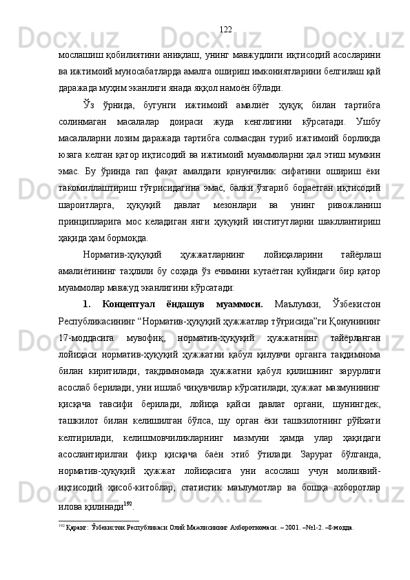 мослашиш  қобилиятини  аниқлаш,  унинг  мавжудлиги  иқтисодий   асосларини
ва ижтимоий муносабатларда амалга ошириш имкониятларини белгилаш қай
даражада муҳим эканлиги янада яққол намоён бўлади. 
Ўз   ўрнида,   бугунги   ижтимоий   амалиёт   ҳуқуқ   билан   тартибга
солинмаган   масалалар   доираси   жуда   кенглигини   кўрсатади.   Ушбу
масалаларни лозим  даражада  тартибга  солмасдан туриб ижтимоий борлиқда
юзага келган  қатор иқтисодий  ва ижтимоий муаммоларни ҳал этиш мумкин
эмас.   Бу   ўринда   гап   фақат   амалдаги   қонунчилик   сифатини   ошириш   ёки
такомиллаштириш   тўғрисидагина   эмас,   балки   ўзгариб   бораётган   иқтисодий
шароитларга,   ҳуқуқий   давлат   мезонлари   ва   унинг   ривожланиш
принципларига   мос   келадиган   янги   ҳуқуқий   институтларни   шакллантириш
ҳақида ҳам бормоқда. 
Норматив-ҳуқуқий   ҳужжатларнинг   лойиҳаларини   тайёрлаш
амалиётининг   таҳлили   бу   соҳада   ўз   ечимини   кутаётган   қуйидаги   бир   қатор
муаммолар мавжуд эканлигини кўрсатади: 
1.   Концептуал   ёндашув   муаммоси.   Маълумки,   Ўзбекистон
Республикасининг “Норматив-ҳуқуқий ҳужжатлар тўғрисида”ги Қонунининг
17-моддасига   мувофиқ,   н орматив-ҳуқуқий   ҳужжатнинг   тайёрланган
лойиҳаси   норматив-ҳуқуқий   ҳужжатни   қабул   қилувчи   органга   тақдимнома
билан   киритилади,   тақдимномада   ҳужжатни   қабул   қилишнинг   зарурлиги
асослаб берилади, уни ишлаб чиқувчилар кўрсатилади, ҳужжат мазмунининг
қисқача   тавсифи   берилади,   лойиҳа   қайси   давлат   органи,   шунингдек,
ташкилот   билан   келишилган   бўлса,   шу   орган   ёки   ташкилотнинг   рўйхати
келтирилади,   келишмовчиликларнинг   мазмуни   ҳамда   улар   ҳақидаги
асослантирилган   фикр   қисқача   баён   этиб   ўтилади.   Зарурат   бўлганда,
норматив-ҳуқуқий   ҳужжат   лойиҳасига   уни   асослаш   учун   молиявий-
иқтисодий   ҳисоб-китоблар,   статистик   маълумотлар   ва   бошқа   ахборотлар
илова қилинади 192
.  
192
 Қаранг: Ўзбекистон Республикаси Олий Мажлисининг Ахборотномаси. – 2001. –№1-2. –8-модда. 122 