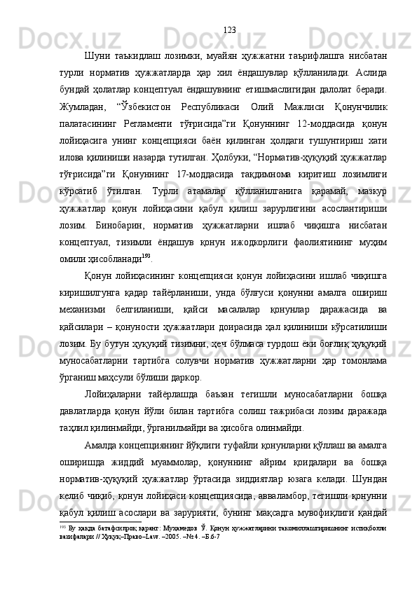 Шуни   таъкидлаш   лозимки,   муайян   ҳужжатни   таърифлашга   нисбатан
турли   норматив   ҳужжатларда   ҳар   хил   ёндашувлар   қўлланилади.   Аслида
бундай   ҳолатлар   концептуал   ёндашувнинг   етишмаслигидан   далолат   беради.
Жумладан,   “ Ўзбекистон   Республикаси   Олий   Мажлиси   Қонунчилик
палатасининг   Регламенти   тўғрисида”ги   Қонуннинг   12-моддасида   қ онун
лойиҳасига   унинг   концепцияси   баён   қилинган   ҳолдаги   тушунтириш   хати
илова қилиниши назарда тутилган. Ҳолбуки, “Норматив-ҳуқуқий ҳужжатлар
тўғрисида”ги   Қонуннинг   17-моддасида   тақдимнома   киритиш   лозимлиги
кўрсатиб   ўтилган.   Турли   атамалар   қўлланилганига   қарамай,   мазкур
ҳужжатлар   қонун   лойиҳасини   қабул   қилиш   зарурлигини   асослантириши
лозим.   Бинобарин,   норматив   ҳужжатларни   ишлаб   чиқишга   нисбатан
концептуал,   тизимли   ёндашув   қонун   ижодкорлиги   фаолиятининг   муҳим
омили ҳисобланади 193
. 
Қонун   лойиҳасининг   концепцияси   қонун   лойиҳасини   ишлаб   чиқишга
киришилгунга   қадар   тайёрланиши,   унда   бўлғуси   қонунни   амалга   ошириш
механизми   белгиланиши,   қайси   масалалар   қонунлар   даражасида   ва
қайсилари   –   қонуности   ҳужжатлари   доирасида   ҳал   қилиниши   кўрсатилиши
лозим.  Бу  бутун  ҳуқуқий тизимни, ҳеч  бўлмаса  турдош  ёки боғлиқ  ҳуқуқий
муносабатларни   тартибга   солувчи   норматив   ҳужжатларни   ҳар   томонлама
ўрганиш маҳсули бўлиши даркор. 
Лойиҳаларни   тайёрлашда   баъзан   тегишли   муносабатларни   бошқа
давлатларда   қонун   йўли   билан   тартибга   солиш   тажрибаси   лозим   даражада
таҳлил қилинмайди, ўрганилмайди ва ҳисобга олинмайди. 
Амалда концепциянинг йўқлиги туфайли қонунларни қўллаш ва амалга
оширишда   жиддий   муаммолар,   қонуннинг   айрим   қоидалари   ва   бошқа
норматив-ҳуқуқий   ҳужжатлар   ўртасида   зиддиятлар   юзага   келади.   Шундан
келиб чиқиб, қонун лойиҳаси концепциясида, авваламбор, тегишли қонунни
қабул   қилиш   асослари   ва   зарурияти,   бунинг   мақсадга   мувофиқлиги   қандай
193
  Бу   ҳақда   батафсилроқ   қаранг:   Муҳамедов   Ў.   Қонун   ҳужжатларини   такомиллаштиришнинг   истиқболли
вазифалари // Ҳуқуқ–Право–Law. –2005. –№ 4. –Б.6-7 123 