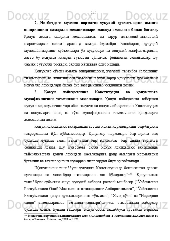 2.   Навбатдаги   муаммо   норматив-ҳуқуқий   ҳужжатларни   амалга
оширишнинг   самарали   механизмлари   мавжуд   эмаслиги   билан   боғлиқ.
Қонун   амалга   ошириш   механизмисиз   ва   зарур   ижтимоий-иқтисодий
шароитларсиз   лозим   даражада   самара   бермайди.   Бинобарин,   ҳуқуқий
муносабатларнинг   субъектлари   ўз   ҳуқуқлари   ва   қонуний   манфаатларидан,
ҳатто   бу   қонунда   назарда   тутилган   бўлса-да,   фойдалана   олмайдилар.   Бу
баъзан бутунлай тескари, салбий натижага олиб келади. 
Қонунлар   сўзсиз   амалга   оширилишини,   ҳуқуқий   тартибга   солишнинг
тизимлилиги   ва   яхлитлигини   таъминлаш   учун   зарур   қонуности   ҳужжатлари
қонунлар лойиҳалари билан бир вақтда ишлаб чиқилиши лозим. 
3.   Қонун   лойиҳасининг   Конституция   ва   қонунларга
мувофиқлигини   таъминлаш   масалалари.   Қонун   лойиҳасини   тайёрлаш
ҳуқуқ ижодкорлигини тартибга солувчи ва қонун лойиҳасининг Конституция
ва   қонунларга   аниқ   ва   тўла   мувофиқлигини   таъминловчи   қоидаларга
асосланиши лозим.
Қонун лойиҳасини тайёрлашда асосий қоида нормаларнинг бир-бирини
такрорлашига   йўл   қўймасликдир.   Қонунлар   нормалари   бир-бирига   зид
бўлиши   мумкин   эмас,   яъни   айни   бир   муносабат   бир   хилда   тартибга
солиниши   лозим.   Шу   муносабат   билан   қонун   лойиҳасини   тайёрлашда
тайёрланаётган   қонун   лойиҳаси   масалаларига   доир   амалдаги   нормаларни
ўрганиш ва таҳлил қилиш муқаррар шартлардан бири ҳисобланади. 
“Қонунчилик   ташаббуси   ҳуқуқига   Конституцияда   белгиланган   давлат
органлари   ва   мансабдор   шахсларгина   эга   бўладилар” 194
.   Қонунчилик
ташаббуси   субъекти   зарур   ҳуқуқий   ахборот   расмий   манбалар   (“Ў збекистон
Республикаси Олий Мажлиси палаталарининг Ахборотномаси”, “Ўзбекистон
Республикаси   қонун   ҳужжатларининг   тўплами”,   “Халқ   сўзи”   ва   “Народное
слово”   газеталарининг   тегишли   сонлари)да   чоп   этилганидан   хабардор
бўлиши   лозим .   Бундан   ташқари,   қонунчилик   ташаббуси   субъекти   керакли
194
 Ўзбекистон Республикаси Конституциясига шарҳ / А.А.Азизхўжаев, Ғ.Абдумажидов, М.А.Аҳмадшаева ва
бошқ. – Тошкент: Ўзбекистон, 2008. – Б.320 125 