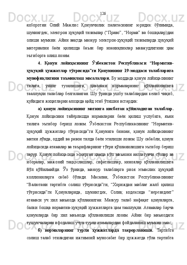 ахборотни   Олий   Мажлис   Қонунчилик   палатасининг   юридик   бўлимида,
шунингдек,  электрон ҳуқуқий тизимлар (“Право”, “Норма” ва бошқалар)дан
олиши   мумкин.   Айни   вақтда   мазкур   электрон-ҳуқуқий   тизимларда   ҳуқуқий
материални   баён   қилишда   баъзи   бир   ноаниқликлар   мавжудлигини   ҳам
эътиборга олиш лозим. 
4.   Қонун   лойиҳасининг   Ўзбекистон   Республикаси   “Норматив-
ҳуқуқий   ҳужжатлар   тўғрисида”ги   Қонунининг   19-моддаси   талабларига
мувофиқлигини таъминлаш масалалари.   Бу моддада қонун лойиҳасининг
тилига,   унинг   тузилишига,   ҳаволаки   нормаларнинг   қўлланилишига
тааллуқли талаблар белгиланган. Шу ўринда ушбу талаблардан келиб чиқиб,
қуйидаги жиҳатларни алоҳида қайд этиб ўтишни истардик: 
а)   қонун   лойиҳасининг   матнига   нисбатан   қўйиладиган   талаблар.
Қонун   лойиҳасини   тайёрлашда   нормаларни   баён   қилиш   услубига,   яъни
тилига   эътибор   бериш   лозим.   Ўзбекистон   Республикасининг   “Норматив-
ҳуқуқий   ҳужжатлар   тўғрисида”ги   Қонунига   биноан,   қонун   лойиҳасининг
матни лўнда, оддий ва равон тилда баён этилиши лозим. Шу сабабли, қонун
лойиҳасида атамалар ва таърифларнинг тўғри қўлланилишига эътибор бериш
зарур. Қонун лойиҳасида эскирган  ҳамда кўп маънони англатувчи  сўзлар ва
иборалар,   мажозий   таққослашлар,   сифатлашлар,   киноялар   қўлланилишига
йўл   қўйилмайди.   Ўз   ўрнида,   мазкур   талабларга   риоя   этмаслик   ҳуқуқий
коллизияларга   сабаб   бўлади.   Масалан,   Ўзбекистон   Республикасининг
“ Валютани   тартибга   солиш   тўғрисида”ги,   “Хориждан   маблағ   жалб   қилиш
тўғрисида”ги   Қонунларида,   шунингдек,   Солиқ   кодексида   “ нерезидент”
атамаси   уч   хил   маънода   қўлланилган.   Мазкур   талаб   нафақат   қонунларга,
балки бошқа норматив-ҳуқуқий ҳужжатларга ҳам тааллуқли. Атамалар барча
қонунларда   бир   хил   маънода   қўлланилиши   лозим.   Айни   бир   маънодаги
тушунчаларни ифодалаш учун турли атамалардан фойдаланиш мумкин эмас; 
б)   нормаларнинг   турли   ҳужжатларда   такрорланиши.   Тартибга
солиш   талаб   этиладиган   ижтимоий   муносабат   бир   ҳужжатда   тўла   тартибга 126 