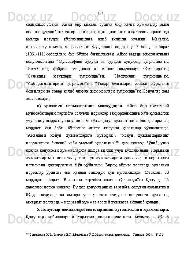 солиниши   лозим.   Айни   бир   масала   бўйича   бир   нечта   ҳужжатлар   амал
қилиши ҳуқуқий нормалар икки хил талқин қилинишига ва тегишли равишда
амалда   нотўғри   қўлланилишига   олиб   келиши   мумкин.   Масалан,
интеллектуал   мулк   масалаларига   Фуқаролик   кодексида   7   бобдан   иборат
(1031-1111-моддалар)   бир   бўлим   бағишланган.   Айни   вақтда   мамлакатимиз
қонунчилигида   “Муаллифлик   ҳуқуқи   ва   турдош   ҳуқуқлар   тўғрисида”ги,
“Ихтиролар,   фойдали   моделлар   ва   саноат   намуналари   тўғрисида”ги,
“Селекция   ютуқлари   тўғрисида”ги,   “Наслчилик   тўғрисида”ги,
“Ахборотлаштириш   тўғрисида”ги,   “Товар   белгилари,   хизмат   кўрсатиш
белгилари   ва   товар   келиб   чиққан   жой   номлари   тўғрисида”ги   Қонунлар   ҳам
амал қилади; 
в)   ҳаволаки   нормаларнинг   мавжудлиги.   Айни   бир   ижтимоий
муносабатларни  тартибга солувчи нормалар такрорланишига йўл қўймаслик
учун қонунларда шу қонуннинг ёки ўзга қонун ҳужжатининг бошқа нормаси,
моддаси   ёки   боби,   бўлимига   ишора   қилувчи   ҳаволалар   қўлланилади.
“Амалдаги   қонун   ҳужжатларига   мувофиқ”,   “қонун   ҳужжатларининг
нормаларига   биноан”   каби   умумий   ҳаволалар” 195
  ҳам   мавжуд   бўлиб,   улар
одатда қонуности ҳужжатларига  ишора қилиш учун қўлланилади. Норматив
ҳужжатлар   матнига   амалдаги   қонун   ҳужжатларига   ҳаволаларни   киритишга
истисноли   ҳоллардагина   йўл   қўйилади.   Бироқ   айрим   ҳолларда   ҳаволаки
нормалар   ўринсиз   ёки   ҳаддан   ташқари   кўп   қўлланилади.   Масалан,   23
моддадан   иборат   “Валютани   тартибга   солиш   тўғрисида”ги   Қонунда   25
ҳаволаки норма мавжуд. Бу ҳол қонунларнинг тартибга солувчи аҳамиятини
йўққа   чиқаради   ва   амалда   уни   ривожлантирувчи   қонуности   ҳужжати,
аксарият ҳолларда – идоравий ҳужжат асосий ҳужжатга айланиб қолади;
5. Қонунлар лойиҳалари матнларининг аутентиклиги муаммолари .
Қонунлар   лойиҳаларини   таржима   қилиш   масаласи   муаммоли   бўлиб
195
 Одилқориев Ҳ.Т., Тультеев И.Т., Муҳамедов Ў.Х. Икки палатали парламент. – Тошкент, 2004. – Б.171 127 