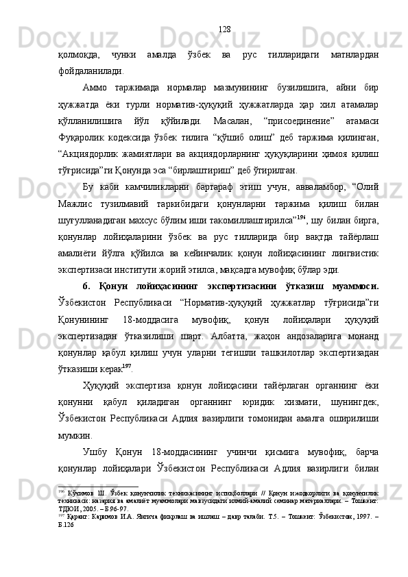 қолмоқда,   чунки   амалда   ўзбек   ва   рус   тилларидаги   матнлардан
фойдаланилади. 
Аммо   таржимада   нормалар   мазмунининг   бузилишига,   айни   бир
ҳужжатда   ёки   турли   норматив-ҳуқуқий   ҳужжатларда   ҳар   хил   атамалар
қўлланилишига   йўл   қўйилади.   Масалан,   “присоединение”   атамаси
Фуқаролик   кодексида   ўзбек   тилига   “қўшиб   олиш”   деб   таржима   қилинган,
“Акциядорлик   жамиятлари   ва   акциядорларнинг   ҳуқуқларини   ҳимоя   қилиш
тўғрисида”ги Қонунда эса “бирлаштириш” деб ўгирилган. 
Бу   каби   камчиликларни   бартараф   этиш   учун,   авваламбор,   “Олий
Мажлис   тузилмавий   таркибидаги   қонунларни   таржима   қилиш   билан
шуғулланадиган махсус бўлим иши такомиллаштирилса” 196
, шу билан бирга,
қонунлар   лойиҳаларини   ўзбек   ва   рус   тилларида   бир   вақтда   тайёрлаш
амалиёти   йўлга   қўйилса   ва   кейинчалик   қонун   лойиҳасининг   лингвистик
экспертизаси институти жорий этилса, мақсадга мувофиқ бўлар эди. 
6 .   Қонун   лойиҳасининг   экспертизасини   ўтказиш   муаммоси.
Ўзбекистон   Республикаси   “Норматив-ҳуқуқий   ҳужжатлар   тўғрисида”ги
Қонунининг   18-моддасига   мувофиқ,   қонун   лойиҳалари   ҳуқуқий
экспертизадан   ўтказилиши   шарт .   Албатта,   жаҳон   андозаларига   монанд
қонунлар   қабул   қилиш   учун   уларни   тегишли   ташкилотлар   экспертизадан
ўтказиши керак 197
.
Ҳуқуқий   экспертиза   қонун   лойиҳасини   тайёрлаган   органнинг   ёки
қонунни   қабул   қиладиган   органнинг   юридик   хизмати,   шунингдек,
Ўзбекистон   Республикаси   Адлия   вазирлиги   томонидан   амалга   оширилиши
мумкин.  
Ушбу   Қонун   18-моддасининг   учинчи   қисмига   мувофиқ,   барча
қонунлар   лойиҳалари   Ўзбекистон   Республикаси   Адлия   вазирлиги   билан
196
  Кўчимов   Ш.   Ўзбек   қонунчилик   техникасининг   истиқболлари   //   Қонун   ижодкорлиги   ва   қонунчилик
техникаси:  назария ва амалиёт  муаммолари  мавзусидаги  илмий-амалий  семинар материаллари. – Тошкент:
ТДЮИ, 2005. – Б.96-97.
197
  Қаранг:   Каримов   И.А.   Янгича   фикрлаш   ва   ишлаш   –   давр   талаби.   Т.5.   –   Тошкент:   Ўзбекистон,   1997.   –
Б.126 128 