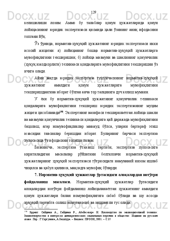 келишилиши   лозим.   Аммо   бу   талаблар   қонун   ҳужжатларида   қонун
лойиҳасининг   юридик   экспертизаси   қисмида   ҳали   ўзининг   аниқ   ифодасини
топгани йўқ. 
Ўз   ўрнида,   норматив-ҳуқуқий   ҳужжатнинг   юридик   экспертизаси   икки
асосий   жиҳатни:   а)   лойиҳанинг   бошқа   норматив-ҳуқуқий   ҳужжатларга
мувофиқлигини текширишни;  б)  лойиҳа мазмуни ва шаклининг қ онунчилик
(ҳуқуқ ижодкорлиги) техникаси қоидаларига мувофиқлигини текширишни ўз
ичига олади .
Айни   вақтда   юридик   экспертиза   тушунчасининг   норматив-ҳуқуқий
ҳужжатнинг   амалдаги   қонун   ҳужжатларига   мувофиқлигини
текширишдангина иборат бўлган анча тор талқинига дуч келиш мумкин. 
У   ёки   бу   норматив-ҳуқуқий   ҳужжатнинг   қонунчилик   техникаси
қоидаларига   мувофиқлигини   текшириш   юридик   экспертизанинг   муҳим
жиҳати ҳисобланади 198
. Экспертнинг вазифаси текширилаётган лойиҳа шакли
ва мазмуни қонунчилик техникаси қоидаларига қай даражада мувофиқлигини
баҳолаш,   агар   номувофиқликлар   мавжуд   бўлса,   уларни   бартараф   этиш
юзасидан   тавсиялар   беришдан   иборат.   Буларнинг   барчаси   экспертиза
хулосасида ўз ифодасини топиши лозим. 
Бизнингча,   экспертиза   ўтказиш   тартиби,   экспертиза   хулосасига
киритиладиган   масалалар   рўйхатини   белгиловчи   норматив-ҳуқуқий
ҳужжатларнинг   ҳуқуқий   экспертизаси   тўғрисидаги   намунавий   низом   ишлаб
чиқилса ва қабул қилинса, мақсадга мувофиқ бўларди.
7. Норматив-ҳуқуқий ҳужжатлар ўртасидаги алоқалардан нотўғри
фойдаланиш   масаласи.   Норматив-ҳуқуқий   ҳужжатлар   ўртасидаги
алоқалардан   нотўғри   фойдаланиш   лойиҳаланаётган   ҳужжатнинг   амалдаги
қонун   ҳужжатлари   билан   номувофиқлигига   сабаб   бўлади   ва   шу   асосда
ҳуқуқий тартибга солиш номутаносиб ва зиддиятли тус олади.
198
  Қаранг:   Сайдман   А.,   Сайдман   Р.,   Абейесекере   Н.   Руководство   по   законодательной   технике:
Законотворчество   в   интересах   демократических   социальных   перемен   в   обществе:   Издание   на   русском
языке. Пер.: Г.Сергунина, А.Кашпура. – Бишкек: ПРООН, 2001. – С.35 129 
