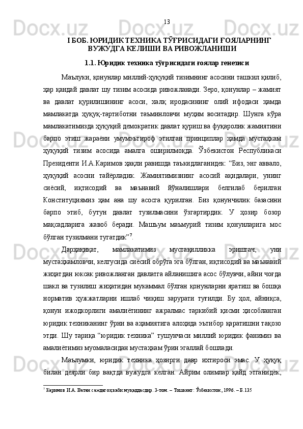 I БОБ. ЮРИДИК ТЕХНИКА  ТЎҒРИСИДАГИ ҒОЯЛАРНИНГ
ВУЖУДГА КЕЛИШИ ВА РИВОЖЛАНИШИ
1.1. Юридик техника тўғрисидаги ғоялар генезиси
Маълуки, қонунлар миллий-ҳуқуқий тизимнинг асосини ташкил қилиб,
ҳар қандай давлат шу тизим асосида ривожланади. Зеро, қонунлар – жамият
ва   давлат   қурилишининг   асоси,   халқ   иродасининг   олий   ифодаси   ҳамда
мамлакатда   ҳуқуқ-тартиботни   таъминловчи   муҳим   воситадир.   Шунга   кўра
мамлакатимизда ҳуқуқий демократик давлат қуриш ва фуқаролик жамиятини
барпо   этиш   жараёни   умумэътироф   этилган   принциплар   ҳамда   мустаҳкам
ҳуқуқий   тизим   асосида   амалга   оширилмоқда.   Ўзбекистон   Республикаси
Президенти И.А.Каримов ҳақли равишда таъкидлаганидек:  “Биз, энг аввало,
ҳуқуқий   асосни   тайёрладик.   Жамиятимизнинг   асосий   ақидалари,   унинг
сиёсий,   иқтисодий   ва   маънавий   йўналишлари   белгилаб   берилган
Конституциямиз   ҳам   ана   шу   асосга   қурилган.   Биз   қонунчилик   базасини
барпо   этиб,   бутун   давлат   тузилмасини   ўзгартирдик.   У   ҳозир   бозор
мақсадларига   жавоб   беради.   Машъум   маъмурий   тизим   қонунларига   мос
бўлган тузилмани тугатдик” 7
.
Дарҳақиқат,   мамлакатимиз   мустақилликка   эришгач,   уни
мустаҳкамловчи, келгусида сиёсий обрўга эга бўлган, иқтисодий ва маънавий
жиҳатдан юксак ривожланган давлатга айланишига асос бўлувчи, айни чоғда
шакл ва тузилиш жиҳатидан мукаммал бўлган қонунларни яратиш ва бошқа
норматив   ҳужжатларни   ишлаб   чиқиш   зарурати   туғилди.   Бу   ҳол,   айниқса,
қонун   ижодкорлиги   амалиётининг   ажралмас   таркибий   қисми   ҳисобланган
юридик техниканинг ўрни ва аҳамиятига алоҳида эътибор қаратишни тақозо
этди.   Шу   тариқа   “юридик   техника”   тушунчаси   миллий   юридик   фанимиз   ва
амалиётимиз муомаласидан мустаҳкам ўрин эгаллай бошлади.
Маълумки,   юридик   техника   ҳозирги   давр   ихтироси   эмас.   У   ҳуқуқ
билан   деярли   бир   вақтда   вужудга   келган.   Айрим   олимлар   қайд   этганидек,
7
 Каримов И.А. Ватан саждагоҳ каби муқаддасдир. 3-том. – Тошкент: Ўзбекистон, 1996. – Б.135 13 