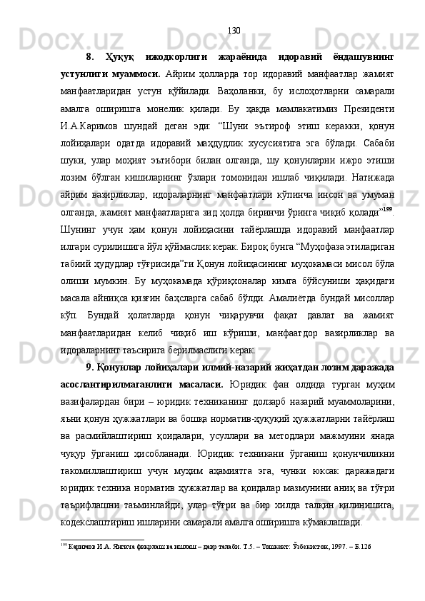 8.   Ҳуқуқ   ижодкорлиги   жараёнида   идоравий   ёндашувнинг
устунлиги   муаммоси.   Айрим   ҳолларда   тор   идоравий   манфаатлар   жамият
манфаатларидан   устун   қўйилади.   Ваҳоланки,   бу   ислоҳотларни   самарали
амалга   оширишга   монелик   қилади.   Бу   ҳақда   мамлакатимиз   Президенти
И.А.Каримов   шундай   деган   эди:   “Шуни   эътироф   этиш   керакки,   қонун
лойиҳалари   одатда   идоравий   маҳдудлик   хусусиятига   эга   бўлади.   Сабаби
шуки,   улар   моҳият   эътибори   билан   олганда,   шу   қонунларни   ижро   этиши
лозим   бўлган   кишиларнинг   ўзлари   томонидан   ишлаб   чиқилади.   Натижада
айрим   вазирликлар,   идораларнинг   манфаатлари   кўпинча   инсон   ва   умуман
олганда, жамият манфаатларига зид ҳолда биринчи ўринга чиқиб қолади” 199
.
Шунинг   учун   ҳам   қонун   лойиҳасини   тайёрлашда   идоравий   манфаатлар
илгари сурилишига йўл қўймаслик керак. Бироқ бунга “Муҳофаза этиладиган
табиий ҳудудлар тўғрисида”ги Қонун лойиҳасининг муҳокамаси мисол бўла
олиши   мумкин.   Бу   муҳокамада   қўриқхоналар   кимга   бўйсуниши   ҳақидаги
масала   айниқса   қизғин   баҳсларга   сабаб   бўлди.   Амалиётда   бундай   мисоллар
кўп.   Бундай   ҳолатларда   қонун   чиқарувчи   фақат   давлат   ва   жамият
манфаатларидан   келиб   чиқиб   иш   кўриши,   манфаатдор   вазирликлар   ва
идораларнинг таъсирига берилмаслиги керак. 
9. Қонунлар лойиҳалари илмий-назарий жиҳатдан лозим даражада
асослантирилмаганлиги   масаласи.   Юридик   фан   олдида   турган   муҳим
вазифалардан   бири   –   юридик   техниканинг   долзарб   назарий   муаммоларини,
яъни қонун ҳужжатлари ва бошқа норматив-ҳуқуқий ҳужжатларни тайёрлаш
ва   расмийлаштириш   қоидалари,   усуллари   ва   методлари   мажмуини   янада
чуқур   ўрганиш   ҳисобланади.   Юридик   техникани   ўрганиш   қонунчиликни
такомиллаштириш   учун   муҳим   аҳамиятга   эга,   чунки   юксак   даражадаги
юридик техника норматив ҳужжатлар ва қоидалар мазмунини аниқ ва тўғри
таърифлашни   таъминлайди,   улар   тўғри   ва   бир   хилда   талқин   қилинишига,
кодекслаштириш ишларини самарали амалга оширишга кўмаклашади. 
199
 Каримов И.А. Янгича фикрлаш ва ишлаш – давр талаби. Т.5. – Тошкент: Ўзбекистон, 1997. – Б.126 130 
